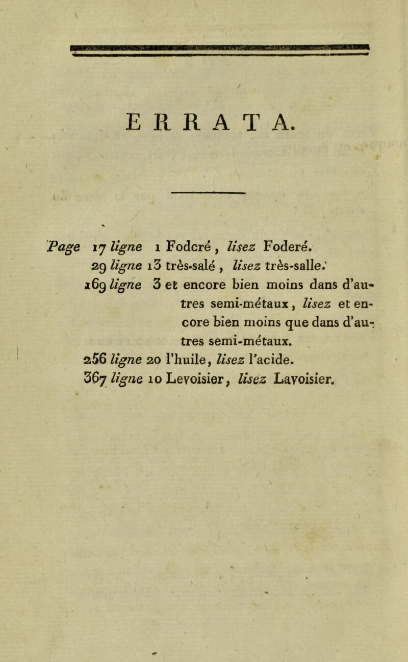 ERRATA. Page 17 ligne 1 Fodcré , lisez Foderé. 29 ligne i3 très-salé , lisez très-salle.' 169 ligne 3 et encore bien moins dans d’au- tres semi-métaux, lisez et en- core bien moins que dans d’au-, très semi-métaux. 256 ligne 20 l’huile, lisez l'acide.