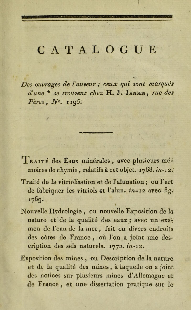a CATALOGUE jDes ouvrages de l'auteur ; ceux qui sont marqués d'une * se trouvent chez H. J. Jansen, rue des Pères f 2V°. 1195.' Traité des Eaux minérales, avec plusieurs mé- moires de chymie, relatifs à cet objet. 1768. in-12.’ Traité de la vitriolisation et de l’alunation ; ou l’art de fabriquer les vitriols et l’alun, in-12. avec fig. 176g. I Nouvelle Hydrologie , ou nouvelle Exposition de la nature et de la qualité des eaux ; avec un exa-; men de l’eau de la mer, fait en divers endroits des côtes de France , où l’on a joint une des- cription des sels naturels. 1772.1/^-12. Exposition des mines , ou Description de la nature et de la qualité des mines, à laquelle on a joint des notices sur plusieurs mines d’Allemagne et de France, et une dissertation pratique sur le