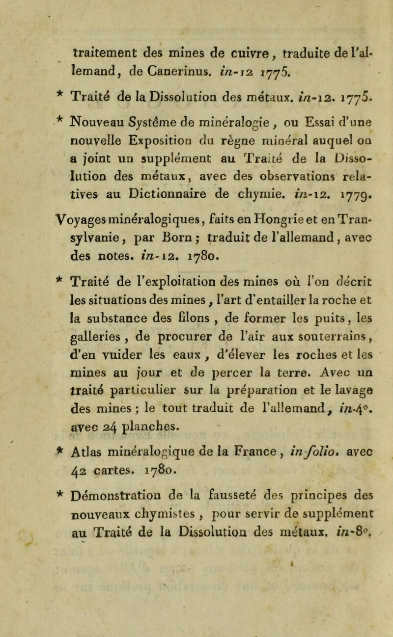 traitement des mines de cuivre, traduite de l’al- lemand, de Canerinus. in-12. 1775. * Traité de la Dissolution des métaux, in-12. 17y5. * Nouveau Système de minéralogie , ou Essai d’une nouvelle Exposition du règne minéral auquel on a joint un supplément au Traité de la Disso- lution des métaux, avec des observations rela- tives au Dictionnaire de chymie. in-12. 1779. Voyages minéralogiques, faits en Hongrie et en Tran- sylvanie , par Born ; traduit de l’allemand, avec des notes, in-12. 1780. * Traité de l’exploitation des mines où l’on décrit les situations des mines, l’art d’entailler la roche et la substance des filons , de former les puits, les galleries , de procurer de l’air aux souterrains, d’en vuider les eaux , d'élever les roches et les mines au j’our et de percer la terre. Avec un traité particulier sur la préparation et le lavage des mines; le tout traduit de l’allemand, in-\°. avec 24 planches. * Atlas minéralogique de la France, in-folio, avec 42 cartes. 1780. * Démonstration de la fausseté des principes des nouveaux chymistes , pour servir de supplément au Traité de la Dissolution des métaux. 1»-8°.