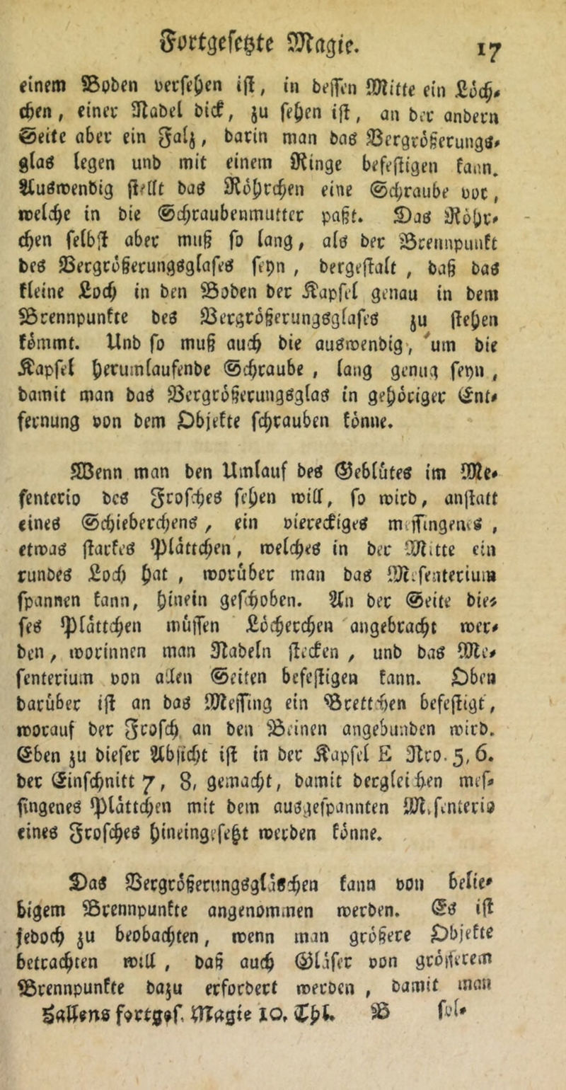 einem SBpben oerfe&en i(l, in beflfen (mitte ein £och# eben, einet* (Habel bicf, ju fe£en ifl, an bet anbetn ©eite abet* ein galj, batin man bae? $ergt6ßetungtf# glag legen unb mit einem iKinge befejligen fann. Sluömenbig (Mt ba$ (Röhrchen eine @d;raube ooc , roclcbc in bie (Schraubenmutter paßt. S)aö möbt# eben felbft abet muß fo lang, alö bet JÖtennpunft bcö JBecgrößerungöglafeö fepn , bergeflalt , baß ba3 fleitie £ocb in ben (öoben bet .ftapfel genau in bem Sörennpunfte beS (Bergrößcrungöglafeö ju (le()en fömmt. Unb fo muß auch bie auSmenbtg, um bie Äapfel b^mnlaufenbe ©ertaube , lang genug fepn ( bamit man baö 23ergrößecung6glatf in gehöriger ©nt# fetnung »on bem Dbjefte fbtauben fönne. SBenn man ben Umlauf beö ®eblutes im (Die* fentctio bcö grofbeö ft'ben milf, fo roirb, anjlatt eines ©cbiebercßene?, ein m'erecfigeS m.jfingemö , etmael jlatfeö ‘plattdjen, meines in bet COlitte ein runbes £od) bat » motu bet man bas (Olefentetiuui fpannen fann, gefboben. Sin bet ©eite bie« fee? ^latteben muffen £öcfjetcbcn angebracht mer# ben, motinnen man Slabeln jlecfen , unb baö (Oie# fenterium oon allen ©eiten befeffigen fann. Oben batubet ijl an bae? lOlejfing ein ‘‘Örettben befefligt, motauf bet <*n ben deinen angebunben mitb. ©ben ju biefet Slbficöt i|l in bet ^apfel £ Jtco.5,6. bec ©infebnitt 7, 8» gemacht, bamit bergleiben mef# fingeneö ^lattcben mit bem auögefpannten (Öifenterio eines großes &ineingefebt metben fönne. 2)a$ 93etgtoßetungögla6cben fann t>oti belie* bigem Sßrennpunfte angenommen metben. ©s i(l feboeb ju beobachten, rcenn man größere Dbjefte betrachten roilt , baß auch ©Jlafet oon größerem *brennpunfte baju erfotbect metben , bamit man £atUns factgef Ultfgie 10. fyU SB