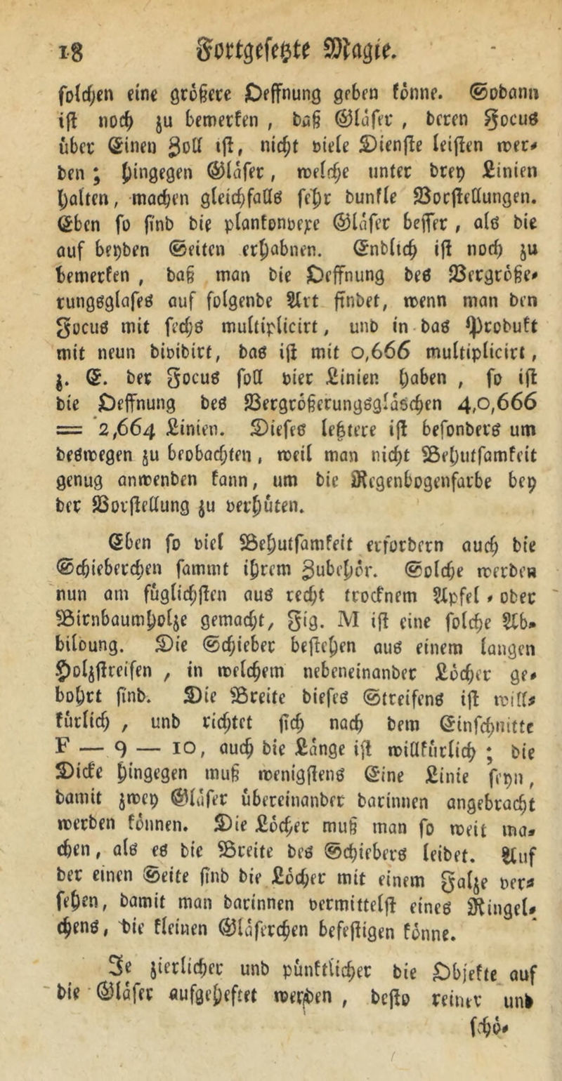 x8 gortgefcjjtt CDimjie. foldjen eine größere Deffnung geben fonne. ©obatm ift noch ju bemerken , büß ©lafer , beren gocuö über (Sinen gotl tjl, nicht niele S)ienjle letten wer* ben ; hingegen ©lafet, welche unter btet) Sinien halten, mad;en gleidjfadö fe|)r bunfle Öorjlellungen. (Sben fo fi'nb bie plantonbepe ©lafer beffer , alö bie auf bepben ©eiten erhabnen, (Snbltch ifi norf) ju bewerten , baß man bie Deffnung beö 33ergroße* tutigöglafeö auf folgenbe SXtt ftnbet, wenn man ben gucuö mit fedjö multiplicirt, unb in baö fprobuft mit neun bwibirt, baö ifi mit 0,666 multiplicirt, (£. ber gocuö foH Pier Sinien (;aben , fo ift bie Deffnung beö 23ergroßerungöglaschcn 4,0,666 = 2,664 Sinien. 5Diefeß lebrere ift befonberö um beöwegen ju beobachten, weil man nicht Sßehutfamfeit genug anwenben fann, um bie jföegenbogenfarbe bep ber SBotjMung ju nethuten. GEben fo nicl Söchutfamfeit erforbern auch bie ©cßieberchen fammt ihrem ^ubehor. ©olche werbe» nun am fugticfiffcn auö red;t troefnem Stpfel» ober 95itnbaumhol$e gemacht, gig. M ifl eine folche $lb* biloung. £>ie ©chicbet begehen auö einem langen £)ul$flreifen , in welchem nebeneinanber Sucher ge* bohrt finb. 2)ie ^Breite biefeö ©treifenö ift will* furlich , unb richtet jltf; nach bem (Sinfcbnitte F — 9 — i°/ uueh bie Sange ift wiüfurlich ; bie S)icfe hingegen muß wenigflenö (Sine Sinie fepn, bamit jwcp ©lufer ubereinanbrt barinnen angebracht werben fonnen. 2)ie Sucher muß man fo weit ma« eben, alö eö bie Breite beö ©d)ieberö leibet. Stuf ber einen ©eite ftnb bie Sucher mit einem galje net* fehen, bamit man barinnen oermittelff eincö Ringel# (henö, t»ie fleinen ©laferchen befetfigen fonne. 3e jierlicher unb punftiieher bie Dbjefte auf bie ©lafet aufgeheftet wer/ben , bejio reiner unb m*