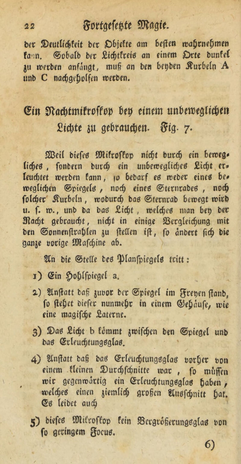 ber ©eutlichfeit bcr O^icfte am begen mahrnehmen fcnn. ©obalb ber Jßic^tfrctö an einem Orte bunfef ju werben anfangt, muß an ben bepben kurbeln A unb C nachgi’holfen werben. @tn Sftachtmtfwffw Uy ttmm nttömtglityn Sichte au gebrauten, {fig- 7. SBeil biefeö fOlifroffop nicht buteß ein beweg* (icßeö , fonbern bureß ein unbewegliches £icßt er* leuchtet werben fann, m bebatf eö rceber eines be* weglicßen ©piegelö , noch eines ©ternrabes , noch folget kurbeln, wobureß bas ©ternrab bewegt wirb u. f. w., unb ba bas £icßt , welches man bep ber 3tacßt gebraucht, nicht in einige SScrgleicßung mit ben ©onnengraßlen ju gellen ift, ß anbert fich bie ganje porige QKafc^tne ab. 2tn bie ©teile beö QManfpiegelö tritt : 1) Sin £>ohlfpiegel a. 2) Slngatt baß juoor ber ©piegel tm grepen ftanb, fo gebet biefft nunmehr in einem ©eßaufe, wie eine magifeße £aternc. 3) £>as £icßt b femmt jmifeßen ben ©piegel unb bas Stleuchtungsglas. 4) Slngatt baß baö Srleucßtungsglas porßer ton einem fleinen SDurcßfcßnitte war , fo muffen mir gegenwärtig ein Srleucßtungsgfas haben, welches einen jiemltcß großen «usfeßnitt hat. Sö leibet auch 3) biefeö URifroffop fein Vergrößerungsglas pon fo geringem gocus. 6)