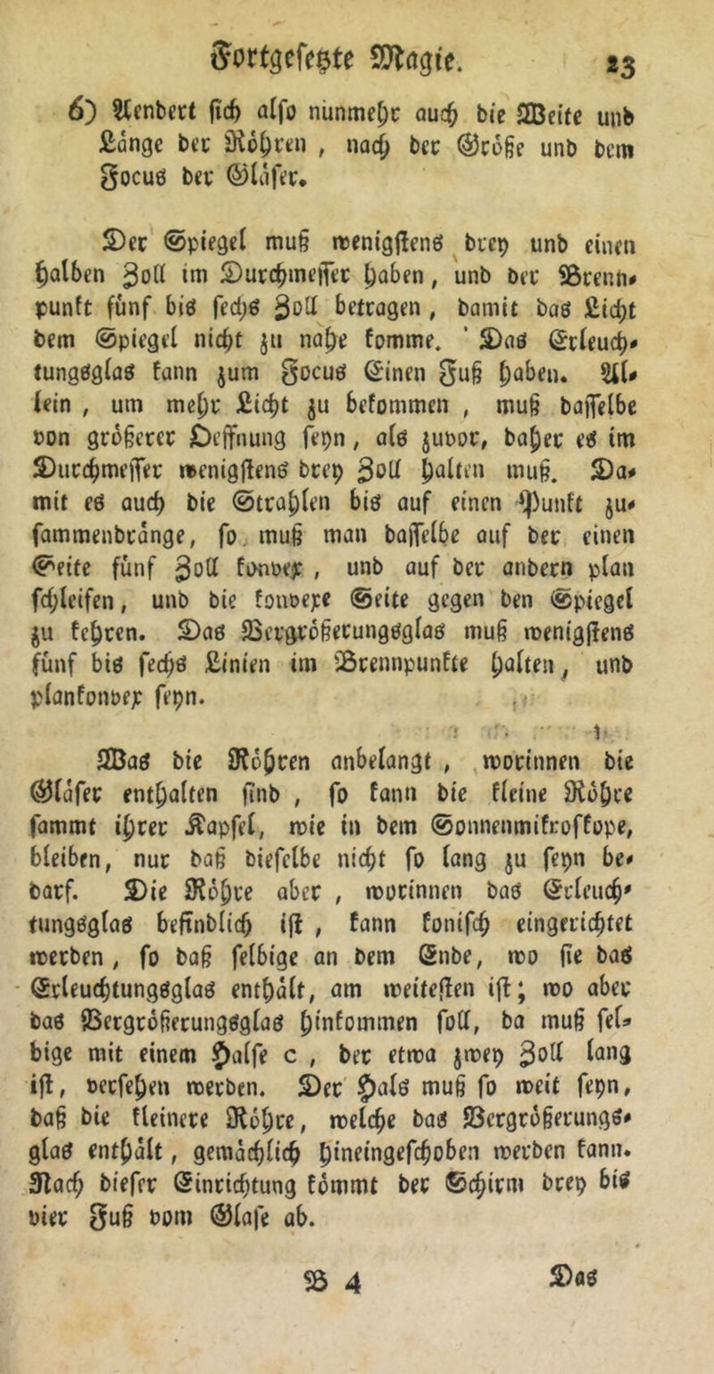 6) Slcnbert ftd) alfo nunmehr auch bie SEBetfe unb £ange bet äKo^rtn , naci) ber ®t6ße unb bem gocuß bet* ©lafer. S)er ©piegel muß roenigjlenß btep unb einen falben gol* tm ©urchmefiet l)abfn, unb ber SBrenn* punft fünf biß fedjß betragen, bamit baß £icf)t bem ©piegel ntc^t jtt nal}e fomme. ’ SDaß ©rleuch' tungßglaß fann $um gocuß Einen Ouß ^)aben. SlU iein , um mehr £i<ht ju befommen , muß baflelbe »on größerer Deffnung fepn, alß juoor, baf)et eß tm JDutchmefier menigjlenö btep goll galten muß. S)a# mit eß auch bie ©tragen biß auf einen »punft $u* fammenbrange, fo muß man bajfelbe auf bet* einen ©eite fünf $o(l fonoep , unb auf bet* anbern plan fd;leifen, unb bie fonoepe ©eite gegen ben ©piegel ju festen. SDaß 23etgtößerungßglaß muß menigßenß fünf biß fedjd £inien im iBtennpunfte galten, unb planfonoep fepn. j >r- )■ 2Baß bie Sehren anbelangt , rootinnen bie ©lafet enthalten finb , fo fann bie fleitie $Ko()ee fammt i^rer Äapfel, mie in bem ©onnenmifroffope, bleiben, nur baß biefclbe nicht fo lang ju fepn be* barf. S)ie SRo^ue aber , rootinnen baß Erleuch' tungßglaß beftnblich ijt , fann fonifdj eingerichtet roetben , fo baß felbige an bem Stibe, roo fie baö Erleuchtungßglaß enthalt, am weiteren ift; roo aber baß fBergrößerungßglaß h'nfommen foll, ba muß fei* bige mit einem Jhilfe c , ber etma jroep $olt lang ijl, »etfehen noerben. 2)er £>alß muß fo rocit fepn, baß bie fleinere IRohre, welche baß 93ergroßerungß* glaß enthalt, gemächlich ^tneingefchoben werben fann. 3lacf; biefer Einrichtung fommt ber ©chirm brep biß Pier guß bom ©lafe ab. S)aß SS 4