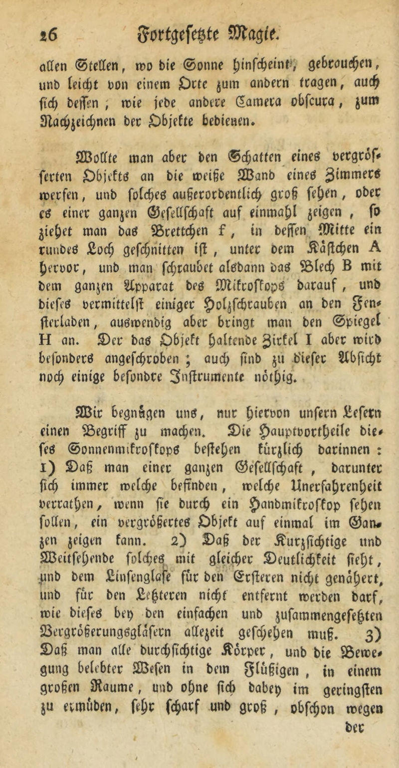 affen ©teilen, wo bte ©onne ^infc^emt1, gebrauchen, unb leicht non einem £)rtc jum anbern (tagen, auch ftd) helfen , wie jebe anbete Camera obfcuta, jum 3lacvjeic(jnen bet £)bjefte bebtenen. SBoffte man aber ben ©cf;attcn eineö uergtof# fetten £)bjeftö an bte weiße SBanb eineö werfen, unb folcheß außerorbentlich groß fej)en, ober cö einet ganjen ©efefffdjaft auf einmahl jeigen , ft> jiehet man baö SBrettchen f, in helfen {Jftitte ein ruubeö £och gefcf;nitten ifi , unter oem $aftd?en A hetoor, unb man fd;raubet alefbann baö SBlecf) B mit bem ganjen Apparat beö ffftifroffopä batauf, unb tiefe* oermitteljf einiget g)oljfchtauben an ben $en* ftetlaben, audwenbig aber bringt man ben ©piegel H an. £>er bad Dbjeft haltende gitfel I aber wirb befonbetö angefchroben ; auch ftnb ju b'iefet Sfbftc^t noch einige befonbtc Snfirumcnte not^ig. SBit begnügen uns, nur (jietbon unfern liefern einen ^begriff ju machen. S)ie £>auptbotf£)ciIe bie# feö ©onnenmifroffopd befielen furjiidj Darinnen : i) 2)aß man einet ganjen ©efefffd^aft , baruntec ftcfj immer meiere beftnben, welche Unerfa^ren^eit betraten, wenn fie butdj ein £)anbmiftoffop fehen foffen, ein oergtoßerteö £)bjeft auf einmal im ©an# Jen jeigen fann. 2) Daß ber $utjftchtige unb 2Beitfel)enbe folchee? mit gleicher Deutlidjfeit lieht, unb bem Äinfenglafe für ben ©rfteren nicht genähert, unb für ben Älteren nicht entfernt werben barf, wie biefeö bei) ben einfachen unb jufammengefehten fBergtoßerunggglafetn affejeit gefajehen muß. 3) Daß man affe burchfichtige Körper, unb bie Sßerae# gung belebter 2Befen in bem glußtgen , in einem großen <Raume, unb ohne ftd> babep im geringen ju evmuben, fehc föarf unb groß , obfcßon wegen ber