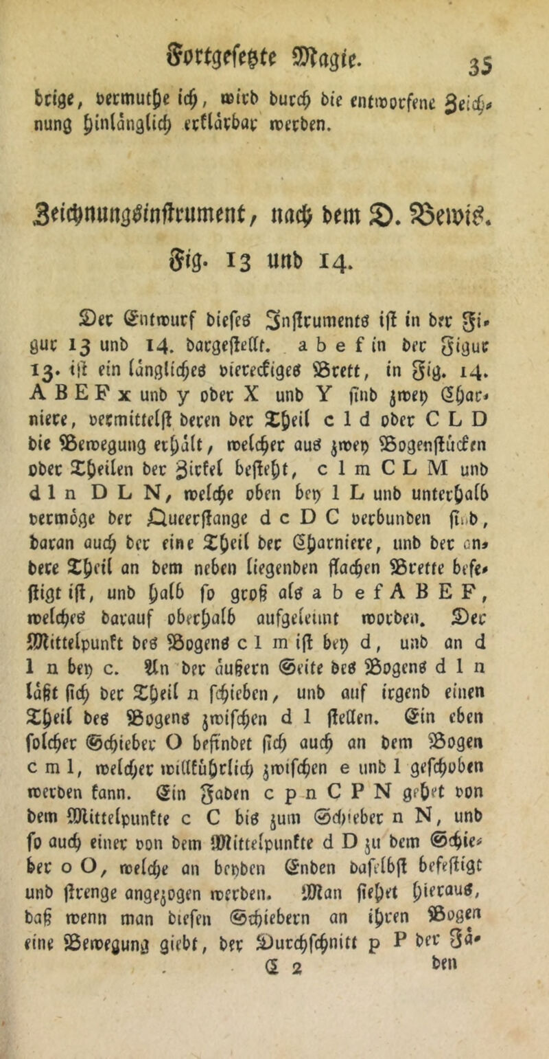 beige, bermut&e (cf;, noivb bucc^ bie entworfene Seid}* nung J)in(änglic() eeftarbar roetben. 3ei$nung#nffrument, na<$ bem SX Söewtö. Sig- 13 unb 14. 2)et (Entwurf biefeö Snjlrumentö ifi in brr gi* gut 13 unb 14. bargejWit. a b e f in bet gigut 13. ttf ein (anglicfjeö merecfcgee? SÖrett, in gig. 14. A B E F x unb y obet X unb Y jinb jttep £()ac* niete, »ecmitteifl beten bet £&eil c 1 d ober CLD bie SBeroegung et£)a(t, meieret auö jroep SBogenjtucfen obet Steilen bet befielt, c 1 m C L M unb d 1 n D L N, treibe oben bep 1 L unb untet&aib termoge bet £}ueerftange d c D C oetbunben ft„b, batan aud; bet eine £()ci( Garniere, unb bet an» bete X^ei'l an bem neben (iegenben ffac^en SÖretfe befe# fligt i(t, unb [)alb fo groß aiefab efABEF, roelcßeö bavauf oberhalb aufgeieimt worben. 5Dec SJlittelpunft beö S&ogenö c 1 mi(l bep d, unb an d 1 n bep c. $ln bet äußern ©eite beei SBogcne? d I n (aßt jteß bet J£&ei( n fc^tcben, unb auf irgenb einen 2l)ei( beö $8ogen$ jroifdjen d 1 jleflen. ©in eben foldjer ©djicbet O beftnbet (id) auch an bem SÖogen c m 1, roeldjet tcidfu&rlid) jmtfeßen e unb 1 gehoben rcetben fann. (5in $aben cpnCPN gpftet ton bem CDlitteipunfte c C biö jum ©dm’ber n N, unb fo aud) einet oon bem ®littelpunfte d D $u bem @d)ie* bet o O, roeiefje an bepben (£nben bafeibjt befeftigt unb jlrenge angelegen roerben» ’JDlan fielet hieraus, baß trenn man biefen ©djiebern an ij)t*en SBogert eine ^Bewegung giebt, bet &)urd)fcßnitt p P bet Oa* d 2