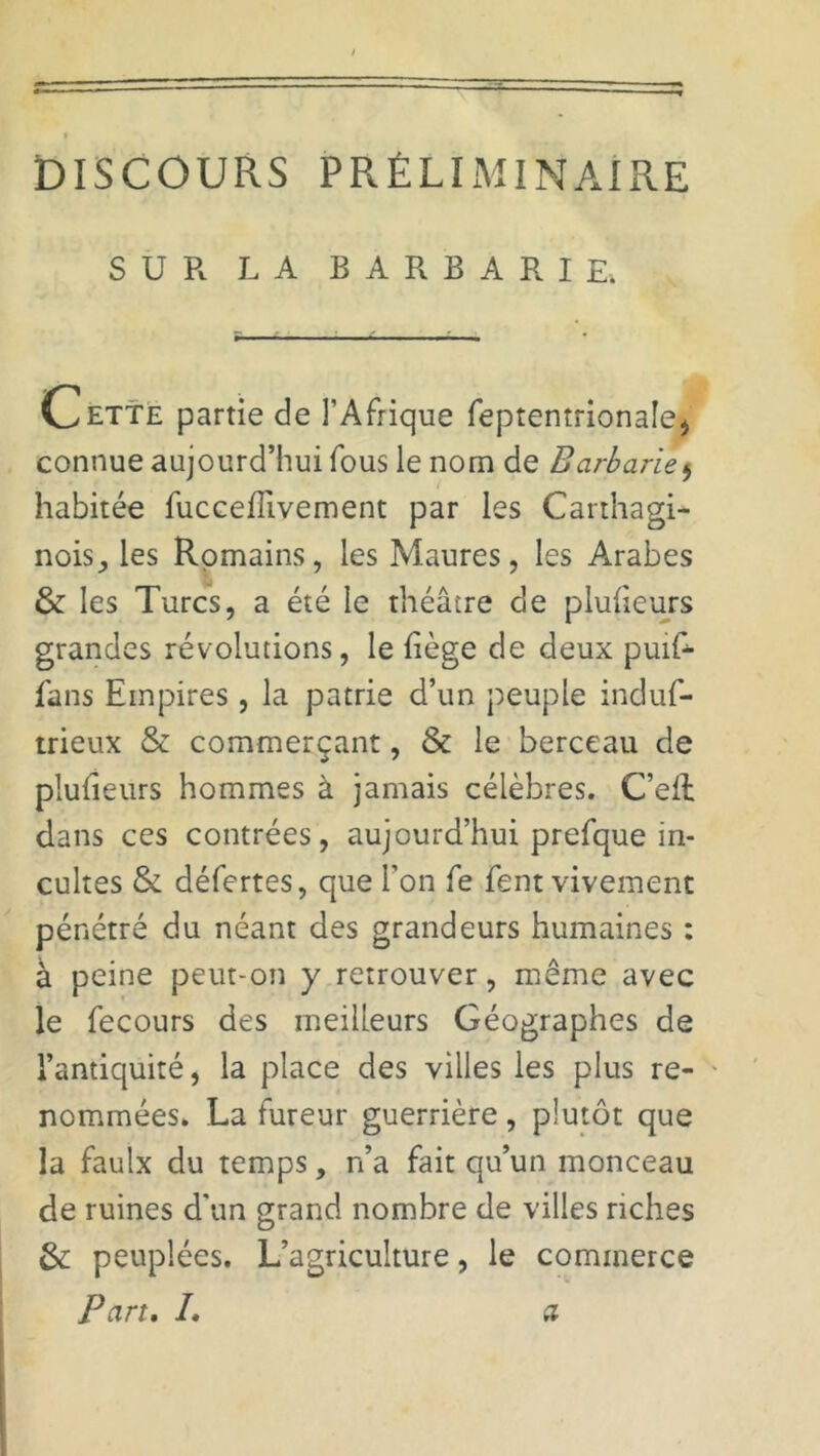 DISCOURS PRÉLIMINAIRE SUR LA BARBARIE. Cette partie de l’Afrique feptentrionale, connue aujourd’hui fous le nom de Barbarie, habitée fuccefiivement par les Carthagi- nois^ les Romains, les Maures, les Arabes & les Turcs, a été le théâtre de plulieurs grandes révolutions, le liège de deux puif- fans Empires, la patrie d’un peuple induf- trieux & commerçant, & le berceau de plufieurs hommes à jamais célèbres. C’eft dans ces contrées, aujourd’hui prefque in- cultes & défertes, que l’on fe fent vivement pénétré du néant des grandeurs humaines : à peine peut-on y retrouver, même avec le fecours des meilleurs Géographes de l’antiquité, la place des villes les plus re- nommées. La fureur guerrière , plutôt que la faulx du temps, n’a fait qu’un monceau de ruines d'un grand nombre de villes riches &: peuplées. L’agriculture, le commerce Part. L a