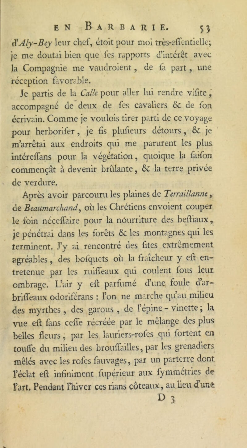 <\'Aly-Bey leur chef, étoit pour moi très-efientielle; je me doutai bien que fes rapports d’intérêt avec la Compagnie me vaudraient, de fa part , une réception favorable. Je partis de la Colle, pour aller lui rendre vifite, accompagné de deux de fes cavaliers & de fon écrivain. Comme je voulois tirer parti de ce voyage pour herborif'er, je fis plufieurs détours, & je m’arrêtai aux endroits qui me parurent les plus intérefians pour la végétation, quoique la faifon commençât à devenir brillante, ÔC la terre privée de verdure. Après avoir parcouru les plaines de Terrai lionne, de Beaumarchand, oii les Chrétiens envoient couper le foin néceffaire pour la nourriture des beftiaux, je pénétrai dans les forêts les montagnes qui les terminent. J’y ai rencontré des fîtes extrêmement agréables, des bofquets oii la fraîcheur y eft en- tretenue par les ruiffeaux qui coulent fous leur ombrage. L’air y eft parfumé d’une, foule d’ar- brifteaux odoriférans : l’on ne marche qu’au milieu des myrthes , des garous , de l’épine - vinette ; la vue eft fans celle récréée par le mélange des plus belles fleurs, par les lauriers-rofes qui fortent en touffe du milieu des brouftailles, par les grenadiers mêlés avec les rofes fauvages, par un parterre dont l’éclat eft infiniment fupérieur aux fymmctries de l’art. Pendant l’hiver ces rians coteaux, au.lieu dunfc 3