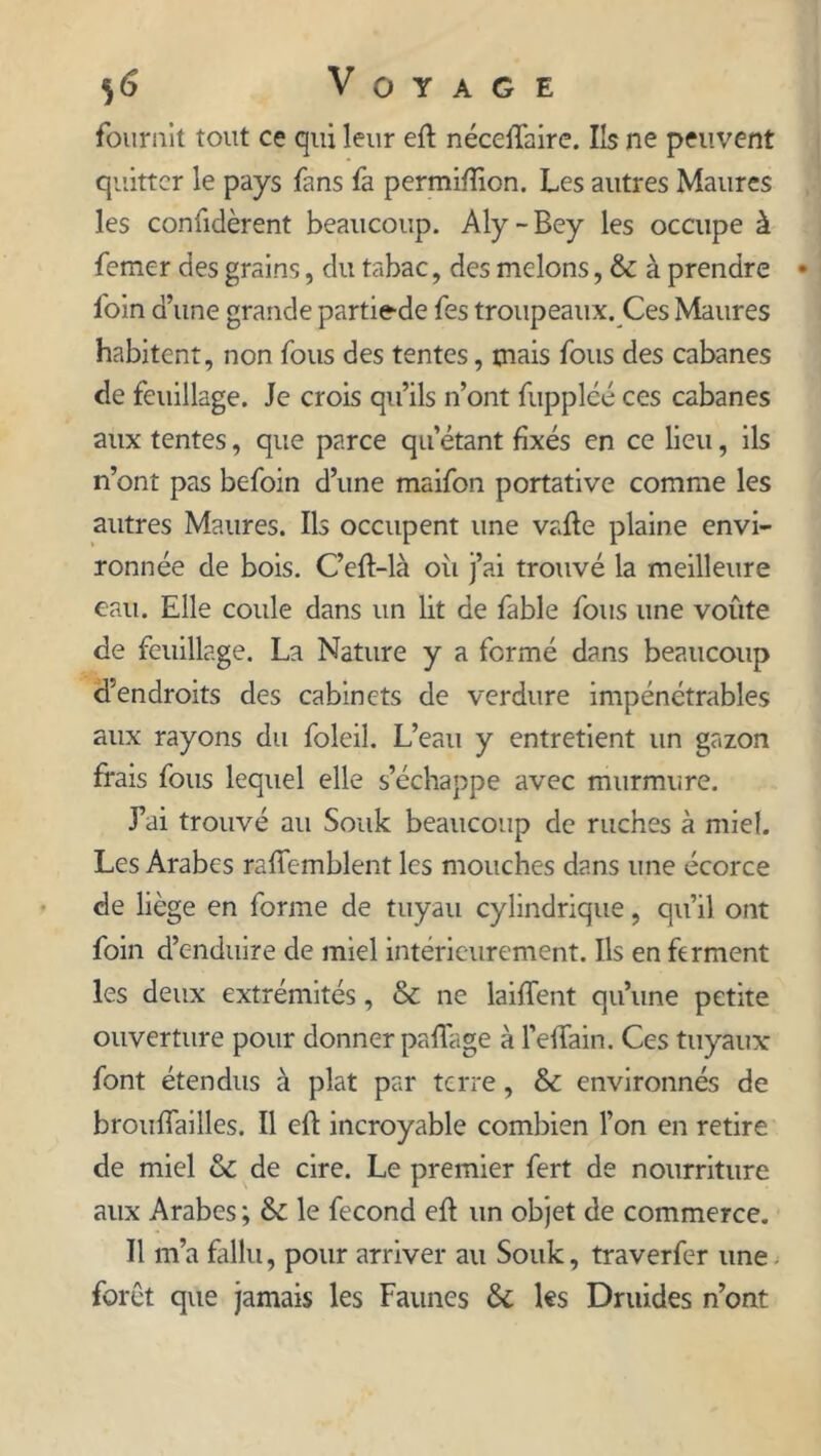 fournit tout ce qui leur eft néceffaire. Ils ne peuvent quitter le pays fans fa permifïion. Les autres Maures les coniidèrent beaucoup. Aly-Bey les occupe à femer des grains, du tabac, des melons, & à prendre foin d’une grande partiede fes troupeaux. Ces Maures habitent, non fous des tentes, mais fous des cabanes de feuillage. Je crois qu’ils n’ont fuppléé ces cabanes aux tentes, que parce qu’étant fixés en ce lieu, ils n’ont pas befoin d’une maifon portative comme les autres Maures. Ils occupent une vafte plaine envi- ronnée de bois. C’eft-là où j’ai trouvé la meilleure eau. Elle coule dans un lit de fable fous une voûte de feuillage. La Nature y a fermé dans beaucoup d'endroits des cabinets de verdure impénétrables aux rayons du foleil. L’eau y entretient un gazon frais fous lequel elle s’échappe avec murmure. J’ai trouvé au Souk beaucoup de ruches à miel. Les Arabes rafîemblent les mouches dans une écorce de liège en forme de tuyau cylindrique, qu’il ont foin d’enduire de miel intérieurement. Ils en ferment les deux extrémités, & ne laiffent qu’une petite ouverture pour donner paffage à l’elfain. Ces tuyaux font étendus à plat par terre, & environnés de broufîailles. Il eft incroyable combien l’on en retire de miel & de cire. Le premier fert de nourriture aux Arabes ; & le fécond eft un objet de commerce. Il m’a fallu, pour arriver au Souk, traverfer une forêt que jamais les Faunes & les Druides n’ont