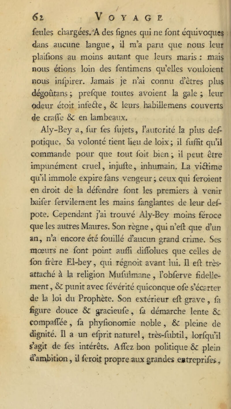 feules chargées. A des lignes qui ne font équivoques dans aucune langue, il m’a paru que nous leur placions au moins autant que leurs maris : mais nous étions loin des fentimens qu’elles vouloient nous infpirer. Jamais je n’ai connu d’êtres plus dégoutans ; prefque toutes avoient la gale ; leur odeur étoit infeêle, & leurs habillemens couverts de craffe & en lambeaux. Aly-Bey a, fur les fujets, l’autorité la plus def- potique. Sa volonté tient lieu de loix ; il fuffit qu’il commande pour que tout foit bien ; il peut être impunément cruel, injulte, inhumain. La viftime qu'il immole expire fans vengeur; ceux qui feroient en droit de la défendre font les premiers à venir baifer fervilement les mains fanglantes de leur del- pote. Cependant j’ai trouvé Aly-Bey moins féroce que les autres Maures. Son règne , qui n’eft que d’un an, n’a encore été fouillé d’aucun grand crime. Ses mœurs ne font point aufii diffolues que celles de fon frère El-bey, qui régnoit avant lui. Il eft très- attaché à la religion Mufulmane, l’obferve fidelle- ment, & punit avec févérité quiconque ofe s’écarter de la loi du Prophète. Son extérieur efl grave, fa figure douce & gracieufe, fa démarche lente &: comparée, fa phyfionomie noble, & pleine de dignité. Il a un efprit naturel, très-fubtil, lorfqu’il s’agit de fes intérêts. A fiez bon politique & plein d’ambition, il feroit propre aux grandes eatreprifes,