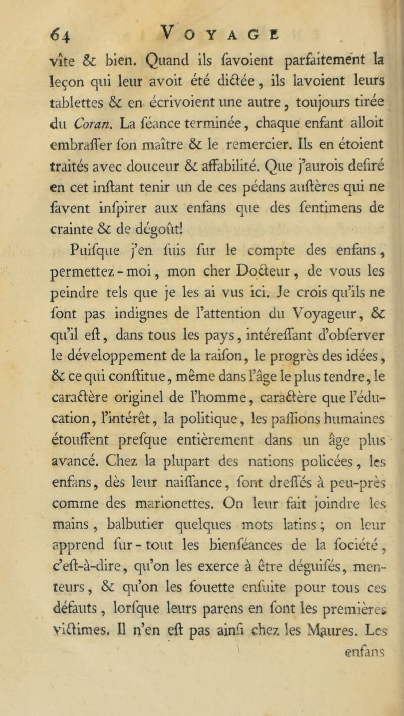 vîte & bien. Quand ils favoient parfaitement la leçon qui leur avoit été diftée, ils lavoient leurs tablettes Sc en écrivoient une autre, toujours tirée du Coran. La féance terminée, chaque enfant alloit embraffer fon maître & le remercier. Ils en étoient traités avec douceur & affabilité. Que j’aurois defiré en cet inftant tenir un de ces pédans auftères qui ne favent infpirer aux enfans que des fentimens de crainte & de dégoût! Puifque j’en fuis fur le compte des enfans, permettez - moi, mon cher Do&eur , de vous les peindre tels que je les ai vus ici. Je crois qu’ils ne font pas indignes de l’attention du Voyageur, & qu’il eft, dans tous les pays, intérelfant d’obferver le développement de la raifon, le progrès des idées, & ce qui conftitue, même dans l’âge le plus tendre, le caractère originel de l’homme, cara&ère que l’édu- cation, l’intérêt, la politique, les pallions humaines étouffent prefque entièrement dans un âge plus avancé. Chez la plupart des nations policées, les enfans, dès leur naiffance, font drelfés à peu-près comme des marionettes. On leur fait joindre les mains , balbutier quelques mots latins ; on leur apprend fur - tout les bienféances de la fociété, c’eft-à-dire, qu’on les exerce à être déguifés, men- teurs , & qu’on les fouette enfuite pour tous ces défauts, lorfque leurs parens en font les premières viftimes. Il n’en eft pas ainfi chez les Maures. Les enfans