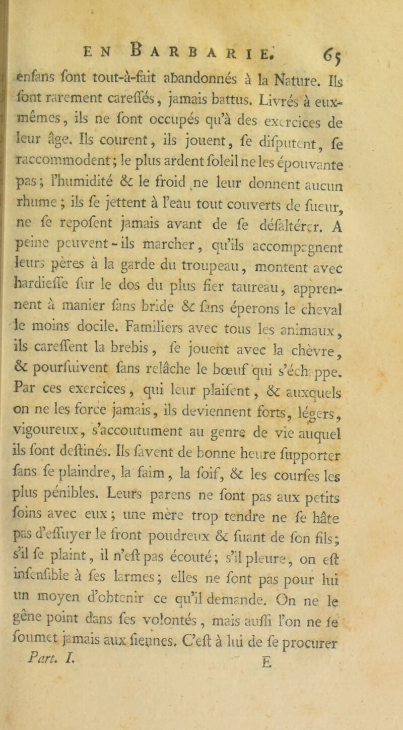 enfens font tout-à-fàit abandonnés à la Nature. Ils font rarement careffés, jamais battus. Livrés à eux- mêmes, ils ne font occupés qu’à des exercices de leur âge. Ils courent, ils jouent, fe difpntent, fe raccommodent ; le plus ardent foleil ne les épouvante pas ; l’humidité & le froid ne leur donnent aucun rhume ; ils fe jettent à l’eau tout couverts de fueur, ne fe repofent jamais avant de fe défaltérer. A peine peuvent-ils marcher, qu’ils accompagnent leurs pères a la garde du troupeau, montent avec hardielle fur le dos du plus fier taureau, appren- nent à manier fans bride & fans éperons le cheval le moins docile. Familiers avec tous les animaux, ils careffent la brebis, fe jouent avec la chèvre, & pourfuivent fans relâche le bœuf qui s’échi ppe. Par ces exercices, qui leur plaifcnt, & auxquels on ne les force jamais, ils deviennent forts, légers . ' JCD y vigoureux, s’accoutument au genre de vie auquel ils font defhnes. Ils fàvcnt de bonne heure fupporter fans fe plaindre, la faim, la foif, & les courfes les pins pénibles. Leurs parens ne font pas aux petits foins avec eux ; une mère trop tendre ne fe hâte pas d’effuyer le front poudreux & fuant de fen fils; s’il fe plaint, il n’eft pas écouté ; s’il pleure, on eft inLnfible a fes larmes ; elles ne font pas pour lui un moyen d’obtenir ce qu’il demande. On ne le gêne point dans fes volontés , mais au fl i l’on ne le foumet jamais aux lieynes, C’eft à lui de fe procurer Part. I. £