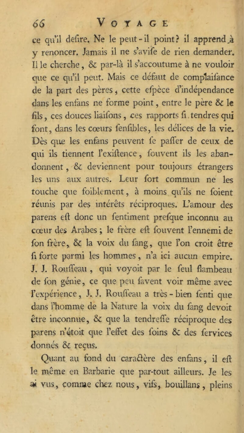 ce qu’il defire. Ne le peut-il point? il apprendra y renoncer. Jamais il ne s’avife de rien demander. Il le cherche, & par-là il s’accoutume à ne vouloir que ce qu’il peut. Mais ce défaut de complaifance de la part des pères , cette efpèce d’indépendance dans les enfans ne forme point, entre le père & le fils, ces douces liaifons, ces rapports fi. tendres qui font, dans les cœurs fenfihles, les délices de la vie. Dès que les enfans peuvent fe palier de ceux de qui ils tiennent l’exiftence, fouvent ils les aban- donnent , & deviennent pour toujours étrangers les uns aux autres. Leur fort commun ne les touche que foiblement, à moins qu’ils ne foient réunis par des intérêts réciproques. L’amour des parens eft donc un fentiment prefque inconnu au cœur des Arabes ; le frère eft fouvent l’ennemi de fon frère, & la voix du fang, que l’on croit être fi forte parmi les hommes, n’a ici aucun empire. J. J. Rouffeau , qui voyoit par le feul flambeau de fon génie, ce que peu favent voir même avec l’expérience, J. J. Rouffeau a très - bien fenti que dans l’homme de la Nature la voix du fang devoit être inconnue, & que la tendreffe réciproque des parens n’étoit que l’effet des foins & des fervices donnés & reçus. Quant au fond du cara&ère des enfans, il efl le même en Barbarie que par-tout ailleurs. Je les ai vus, comme chez nous, vifs, boiüllans, pleins