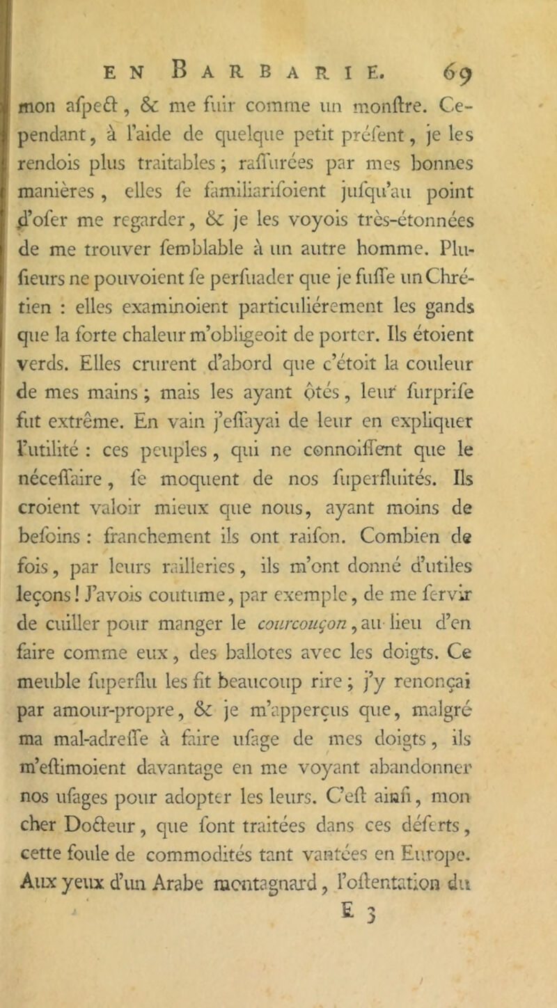 mon afpeft, & me fuir comme un monftre. Ce- pendant, à l’aide de quelque petit préfent, je les rendois plus traitables ; raffinées par mes bonnes manières , elles fe familiarifoient jufqu’au point ,d’ofer me regarder, 6c je les voyois très-étonnées de me trouver femblable à un autre homme. Plu- fieurs ne pouvoient fe perfuader que je fuffe un Chré- tien : elles examinoient particuliérement les gands que la forte chaleur m’obligeoit de porter. Ils étoient verds. Elles crurent d’abord que c’étoit la couleur de mes mains ; mais les ayant ptés, leur furprife fut extrême. En vain j’effayai de leur en expliquer futilité : ces peuples , qui ne connoiffent que le nécefïaire, fe moquent de nos fuperfluités. Ils croient valoir mieux que nous, ayant moins de befoins : franchement ils ont raifon. Combien de fois, par leurs railleries, ils m’ont donné d’utiles leçons ! J’avois coutume, par exemple, de me fervir de cuiller pour manger le courcouçon, audieu d’en faire comme eux, des ballotcs avec les doigts. Ce meuble fuperflu les fit beaucoup rire ; j’y renonçai par amour-propre, 6c je m’apperçus que, malgré ma mal-adreife à faire ufage de mes doigts, ils m’eftimoient davantage en me voyant abandonner nos ufages pour adopter les leurs. C’eft ainfi, mon cher Dotteur, que font traitées dans ces déferts, cette foule de commodités tant vantées en Europe. Aux yeux d’un Arabe montagnard, fomentation du * 3