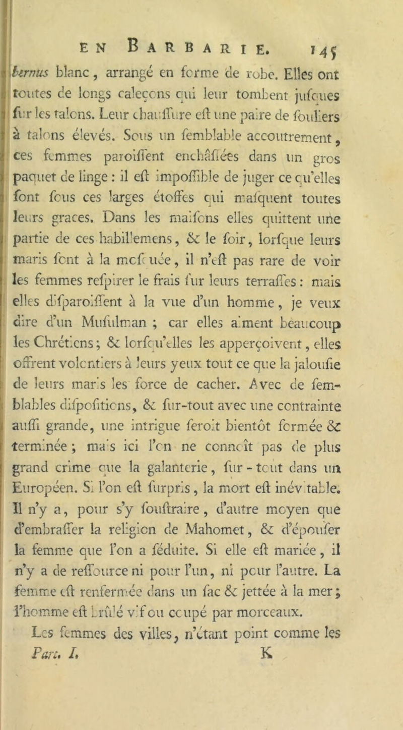 en Barbarie. bu'nus blanc, arrangé en ferme de robe. Elles ont tontes de longs raleçcns qui leur tombent jufoues fur les talons. Leur chauffure eft une paire de foullers à talons élevés. Sens un fembîable accoutrement, ces femmes paroiffent enchâfiées dans un gros paquet de linge : il eft impoffible de juger ce quelles font fous ces larges étoffes qui maiquent toutes leurs grâces. Dans les maifons elles quittent une partie de ces habillemens, 6c le foir, lorfque leurs maris font à la mef uée, il n’tft pas rare de voir les femmes refpirer le frais fur leurs terraffes : mais elles dlfparoiffent à la vue d’un homme, je veux dire d’un Mufulman ; car elles aiment beaucoup les Chrétiens ; & lorfe u’tlles les apperçoivent, elles offrent volontiers à leurs yeux tout ce que la jaloufte de leurs maris les force de cacher. Avec de fem- blables difpofiticns, 6c fur-tout avec une contrainte auffi grande, line intrigue feroit bientôt fermée 6c terminée *, ma s ici Ton ne ccnncît pas de plus grand crime que la galanterie, fur-tout dans un Européen. Si l’on eff furpris, la mort eft inévitable. II n’y a, pour s’y fouftraire, d’autre moyen que d’embraffer la religion de Mahomet, 6c d’époufer la femme que l’on a féduite. Si elle eft mariée, il n’y a de reffourceni pour l’un, ni peur l’autre. La femme eft renfermée dans un fac 6c jettée à la mer ; l’homme eft brûlé vif eu ccupé par morceaux. Les femmes des villes, n’étant point comme les Part. I. K