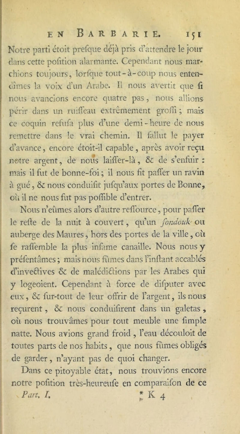 Notre parti ctoit prefque déjà pris d’attendre le jour dans cette pofition alarmante. Cependant nous mar- chions toujours, lorfcrue tout-à-coup nous enten- dîmes la voix d'un Arabe. Il nous avertit que fi nous avancions encore quatre pas, nous allions périr dans un ruiffeau extrêmement grofii ; mais ce coquin refufa plus d’une demi-heure de nous remettre dans le vrai chemin. Il fallut le payer d’avance, encore étoit-il capable , apres avoir reçu notre argent, de nous laiffer-là, & de s’enfuir : mais il fut de bonne-foi ; il nous fit paffer un ravin à gué, & nous conduifit jufqu’aux portes de Bonne, où il ne nous fut pas pofîïble d’entrer. Nous n’eûmes alors d’autre reflource, pour pafifer le refte de la nuit à couvert, qu’un fondouk ou auberge des Maures, hors des portes de la ville, où fe raffemble la plus infâme canaille. Nous nous y préfentâmes ; mais nous fumes dans l’inftant accablés d’inve&ives & de malédictions par les Arabes qui y logeoient. Cependant à force de difputer avec eux, & fur-tout de leur offrir de l’argent, ils nous reçurent, & nous conduifirent dans un galetas , oii nous trouvâmes pour tout meuble une fimple natte. Nous avions grand froid , l’eau découloit de tontes parts de nos habits, que nous fûmes obligés de garder, n’ayant pas de quoi changer. Dans ce pitoyable état, nous trouvions encore notre pofition très-heureufe en comparaifcn de ce > Pan. I. * K 4
