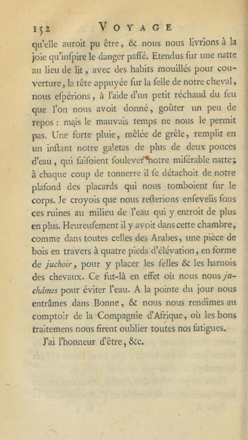qu’elle auroit pu être, 6c nous nous livrions à la joie qu’infpire le danger paflé. Etendus fur une natte au lieu de lit, avec des habits mouillés pour cou- verture , la tête appuyée fur la felle de notre cheval, nous efpérions, à laide d’un petit réchaud du feu que l’on nous avoit donné, goûter un peu de repos : mais le mauvais temps ne nous le permit pas. Une forte pluie, mêlée de grêle, remplit en un inflant notre galetas de plus de deux pouces d’eau, qui faifoient foulever^iotre miférable natte; à chaque coup de tonnerre il fe détachoit de notre plafond des placards qui nous tomboient fur le corps. Je croyois que nous relierions enfêvelis fous ces ruines au milieu de l’eau qui y entroit de plus en plus. Heureufement il y avoit dans cette chambre, comme dans toutes celles des Arabes, une pièce de bois en travers à quatre pieds d’élévation, en forme de juchoir, pour y placer les felles & les harnois des chevaux. Ce fut-là en effet où nous nous ju- châmes pour éviter l’eau. A la pointe du jour nous entrâmes dans Bonne, & nous nous rendîmes au comptoir de la Compagnie d’Afrique, oîi les bons traitemens nous firent oublier toutes nos fatigues. Eai l’honneur d’être, &c.