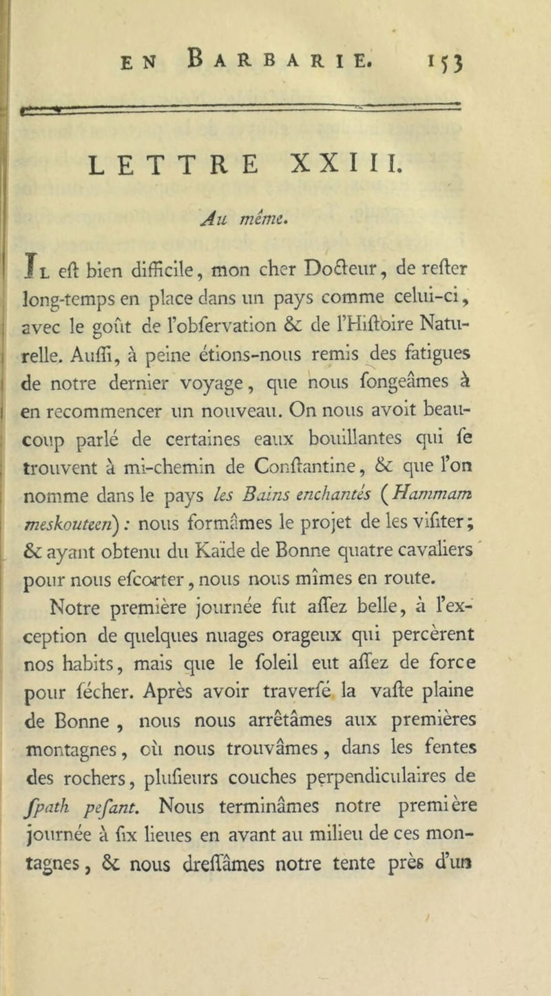 LETTRE XXIII. Au même. Jl eft bien difficile, mon cher Do&eur, de reffer long-temps en place dans un pays comme celui-ci, avec le goût de l’obfervation & de l’Hiftoire Natu- relle. Auffi, à peine étions-nous remis des fatigues de notre dernier voyage, que nous fongeâmes à i en recommencer un nouveau. On nous avoit beau- coup parlé de certaines eaux bouillantes qui fe trouvent à mi-chemin de Conftantine, & que l’on nomme dans le pays les Bains enchantés ( Hammam meskouteen): nous formâmes le projet de les vifiter; & ayant obtenu du Kaïde de Bonne quatre cavaliers pour nous efeorter, nous nous mîmes en route. Notre première journée fut affez belle, à l’ex- ception de quelques nuages orageux qui percèrent nos habits, mais que le foleil eut affez de force pour fécher. Après avoir traverfé la vaffe plaine de Bonne , nous nous arrêtâmes aux premières montagnes, cii nous trouvâmes, dans les fentes des rochers, plufieurs couches perpendiculaires de fpath pefant. Nous terminâmes notre première journée à fix lieues en avant au milieu de ces mon- tagnes , & nous dreffâmes notre tente près d’un