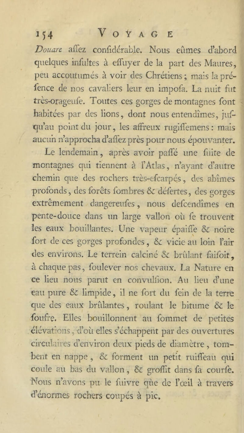 Douare afTez confidérable. Nous eûmes d’abord quelques infultes à effuyer de la part des Maures, peu accoutumés à voir des Chrétiens ; mais la pré- sence de nos cavaliers leur en impofa. La nuit fut très-orageufe. Toutes ces gorges de montagnes font habitées par des lions, dont nous entendîmes, juf- qu’au point du jour, les affreux rugiffemens : mais aucun n’approcha d’affez près pour nous épouvanter. Le lendemain, après avoir paffé une fuite de montagnes qui tiennent à l’Atlas, n’ayant d’autre chemin que des rochers très-efearpés, des abîmes profonds, des forêts fombres & défertes, des gorges extrêmement dangereufes, nous defeendîmes en pente-douce dans un large vallon oïl fe trouvent les eaux bouillantes. Une vapeur épaiffe & noire fort de ces gorges profondes, & vicie au loin l’air des environs. Le terrein calciné & brûlant faifoit, à chaque pas, foulever nos chevaux. La Nature en ce lieu nous parut en corivulfion. Au lieu d’une eau pure & limpide, il ne fort du fein de la terre que des eaux brûlantes, roulant le bitume & le foufi'c. Elles bouillonnent au fommet de petites élévations, d’où elles s’échappent par des ouvertures circulaires d’environ deux pieds de diamètre , tom- bent en nappe , & forment un petit ruiffeau qui coule au bas du vallon, & groffit dans fa courfe. Nous n’avons pu le fuivre que de l’œil à travers d’énormes rochers coupés à pic.