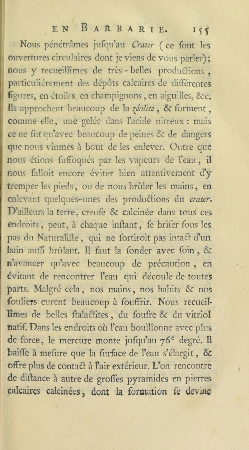 Nous pénétrâmes jufqu’au Cratcr ( ce font les ouvertures circulaires dont je viens de vous parler); nous y recueillîmes de très - belles productions , particuliérement des dépôts calcaires de différentes figures, en étoiles, en champignons, en aiguilles, &c. Ils approchent beaucoup de la qèolite, & forment, comme elle, une gelée dans l’acide nitreux : mais ce ne fut qu’avec beaucoup de peines & de dangers que nous vînmes à bout de les enlever. Outre que nous étions fuffoqués par les vapeurs de l’eau, il nous falloit encore éviter bien attentivement d’y tremper les pieds, ou de nous briller les mains, en enlevant quelques-unes des productions du crater. D’ailleurs la terre, creufe & calcinée dans tous ces endroits, peut, à chaque inflant, fe brifer fous les pas du Naturalise, qui ne fortiroit pas intaél d’un bain auffi brûlant. Il faut la fonder avec foin , & n’avancer qu’avec beaucoup de précaution , en évitant de rencontrer l’eau qui découle de toutes parts. Malgré cela, nos mains, nos habits & nos fouhers eurent beaucoup à fouffrir. Nous recueil- lîmes de belles Salactites, du foufre & du vitriol natif. Dans les endroits oîi l’eau bouillonne avec plus de force, le mercure monte jufqu’au 76e degré. Il baiffe à mefure que la furface de l’eau s’élargit, & offre plus de conta# à l’air extérieur. L’on rencontre de diftance à autre de groffes pyramides en pierres calcaires calcinées, dont la formation fe devine