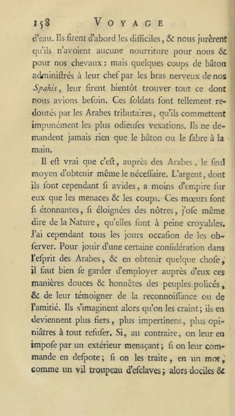 1 d’eau. Ils firent d’abord les difficiles, &amp; nous jurèrent qu’ils n’avoient aucune nourriture pour nous &amp;C pour nos chevaux : mais quelques coups de bâton ackniniftrés à leur chef par les bras nerveux de nos Spahis, leur firent bientôt trouver tout ce dont nous avions befoin. Ces foldats font tellement re- doutés par les Arabes tributaires, qu’ils commettent impunément les plus odieufes vexations. Ils ne de- mandent jamais rien que le bâton ou le fabre à la main. Il eft vrai que c’eft, auprès des Arabes, le feul moyen d’obtenir même le néceffaire. L’argent, dont ils font cependant fi avides, a moins d’empire fur eux que les menaces &amp; les coups. Ces mœurs font fi étonnantes, fi éloignées des nôtres, j’ofe même dire de la Nature, quelles font à peine croyables. J’ai cependant tous les jours occafion de les ob- ferver. Pour jouir d’une certaine confidération dans l’efprit des Arabes, &amp; en obtenir quelque chofe, il faut bien fe garder d’employer auprès d’eux ces manières douces &amp; honnêtes des peuples policés , &amp; de leur témoigner de la reconnoiflance ou de l’amitié. Ils s’imaginent alors qu’on les craint ; ils en deviennent plus fiers, plus impertinens, plus opi- niâtres à tout refufer. Si, au contraire, on leur en impofe par un extérieur menaçant ; fi on leur com- mande en defpote ; fi on les traite, en un mot comme un vil troupeau d’efdaves ; alors dociles &amp;