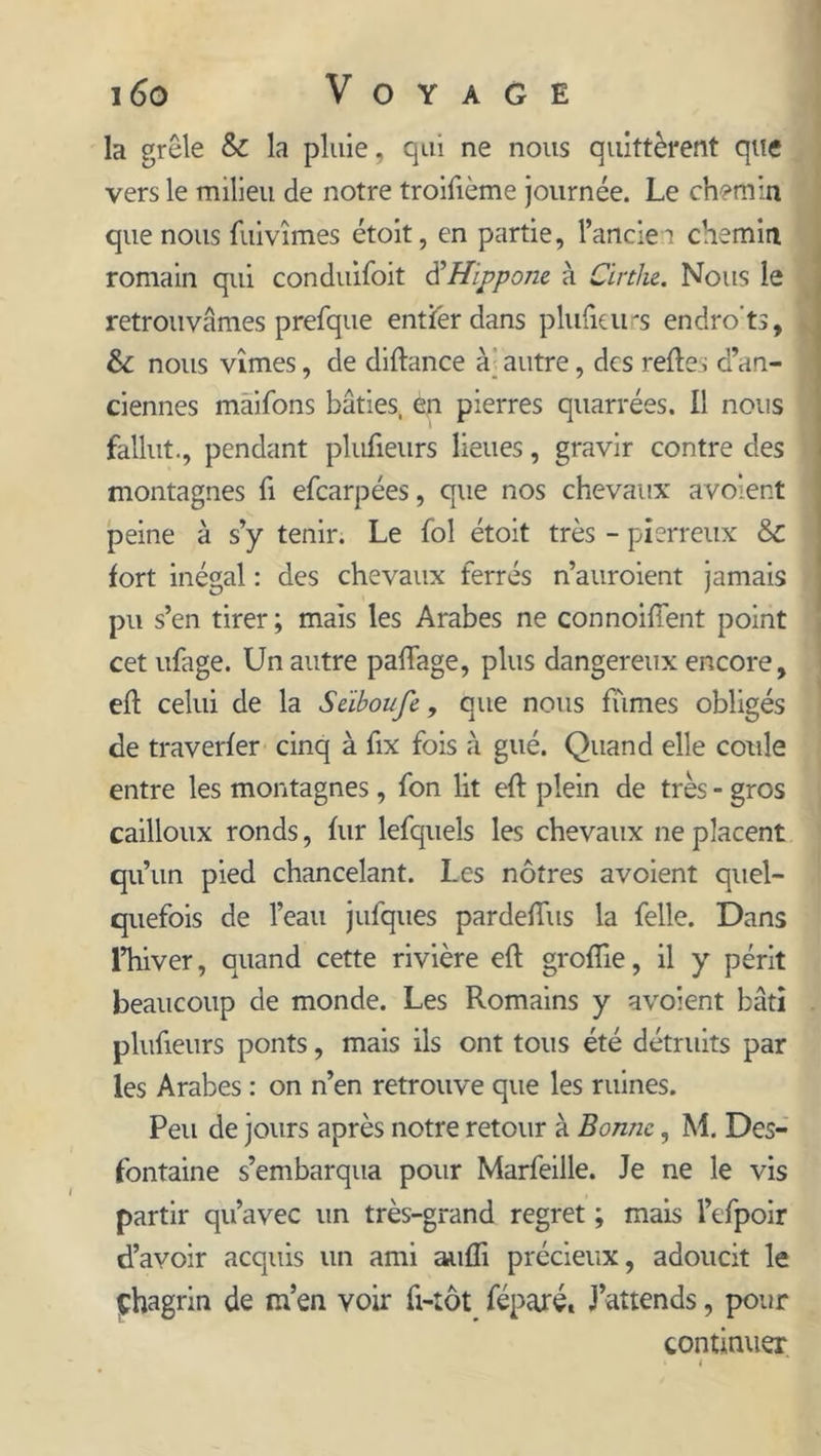 la grêle &amp; la pluie, qui ne nous quittèrent que vers le milieu de notre troifième journée. Le ch?min que nous fuivîmes étoit, en partie, l’ancler chemin romain qui conduifoit d'Hippone à Cirtlie. Nous le retrouvâmes prefque entier dans plufieurs endro’ts, &amp; nous vîmes, de diftance à autre, des relies d’an- ciennes maifons bâties, èn pierres quarrées. Il nous fallut., pendant plufieurs lieues, gravir contre des montagnes fi efcarpées, que nos chevaux avolent peine à s’y tenir. Le fol étoit très - pierreux &amp; fort inégal : des chevaux ferrés n’auroient jamais pu s’en tirer ; mais les Arabes ne connoiffent point cet ufage. Un autre palfage, plus dangereux encore, eft celui de la Seiboufe, que nous fumes obligés de traverfer cinq à fix fois à gué. Quand elle coule entre les montagnes, fon lit eft plein de très - gros cailloux ronds, fur lefquels les chevaux ne placent qu’un pied chancelant. Les nôtres avoient quel- quefois de l’eau jufques pardeffus la felle. Dans l’hiver, quand cette rivière eft groffie, il y périt beaucoup de monde. Les Romains y avoient bâti plufieurs ponts, mais ils ont tous été détruits par les Arabes : on n’en retrouve que les ruines. Peu de jours après notre retour à Bonne, M. Des- fontaine s’embarqua pour Marfeille. Je ne le vis partir qu’avec un très-grand regret ; mais l’efpoir d’avoir acquis un ami aufli précieux, adoucit le Chagrin de m’en voir fi-tôt féparé. J’attends, pour continuer