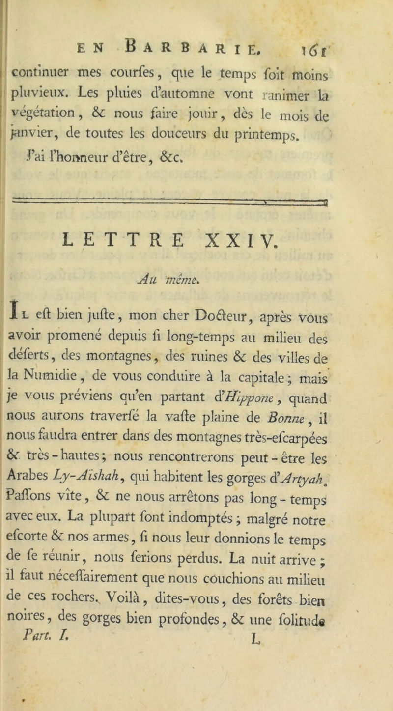 I continuer mes courfes, que le temps Toit moins pluvieux. Les pluies d’automne vont ranimer la i végétation, nous faire jouir, dès le mois de janvier, de toutes les douceurs du printemps. Lai l’honneur d’être, &c. LETTRE XXIV. Au meme. Il eft bien jufte, mon cher Do&eur, après vous avoir promené depuis fi long-temps au milieu des déferts, des montagnes, des ruines & des villes de la Numidie, de vous conduire à la capitale ; mais je vous préviens qu’en partant d'Hlypone., quand nous aurons traverfé la vafte plaine de Bonne, il nous faudra entrer dans des montagnes très-efearpées &r très - hautes ; nous rencontrerons peut - être les Arabes Ly-Aïshah, qui habitent les gorges d'Artyah. Paffons vite, & ne nous arrêtons pas long - temps avec eux. La plupart font indomptés ; malgré notre efeorte & nos armes, fi nous leur donnions le temps de fe réunir, nous ferions perdus. La nuit arrive; il faut néceflairement que nous couchions au milieu de ces rochers. Voilà, dites-vous, des forêts bien noires, des gorges bien profondes, & une folitud« Part. /. l