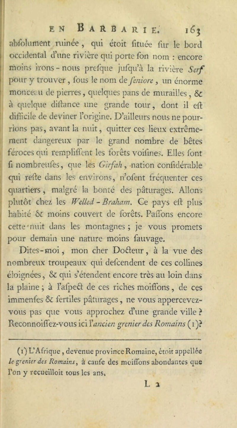 abfolument minée, qui étoit fituée fur le bord occidental d’une rivière qui porte fon nom : encore moins irons - nous prefque jufqu’à la rivière Serf pour y trouver, fous le nom de feniorc, un énorme monceau de pierres, quelques pans de murailles, & à quelque diftance une grande tour, dont il eft difficile de deviner l’origine. D’ailleurs nous ne pour- rions pas, avant la nuit, quitter ces lieux extrême- ment dangereux par le grand nombre de bêtes feroces qui rempliftent les forêts voifines. Elles font fi nombreufes, que les Girfah, nation confidérable qui refte dans les environs, n’ofent fréquenter ces quartiers , malgré la bonté des pâturages. Allons plutôt chez les Welled - Braham. Ce pays eft plus habité St moins couvert de forêts. PaiTons encore cette-nuit dans les montagnes; je vous promets pour demain une nature moins fauvage. Dites-moi, mon cher Dofteur, à la vue des nombreux troupeaux qui defcendent de ces collines éloignées, & qui s’étendent encore très au loin dans la plaine ; à l’afpeft de ces riches moiflons, de ces immenfes & fertiles pâturages, ne vous appercevez- vous pas que vous approchez d’une grande ville ? Reconnoiftez-vous ici l’ancien grenier des Romains (i)} (i) L’Afrique, devenue province Romaine, étoit appellée le grenier des Romains, à caufe des moiflons abondantes que l’on y recueilloit tous les ans»