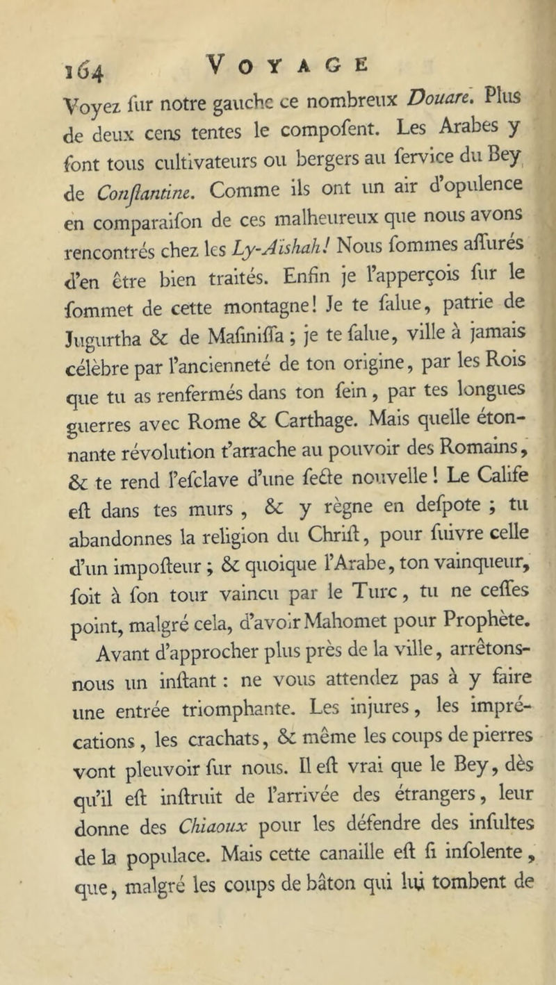 Voyez fur notre gauche ce nombreux Douare. Plus de deux cens tentes le compofent. Les Arabes y font tous cultivateurs ou bergers au fervice du Bey de Conjlantim. Comme ils ont un air d’opulence en comparaifon de ces malheureux que nous avons rencontrés chez les Ly-Aishah! Nous fournies affurés d’en être bien traités. Enfin je l’apperçois fur le fommet de cette montagne! Je te falue, patrie de Jugurtha &amp; de Mafimfta \ je te falue, ville a jamais célèbre par l’ancienneté de ton origine, par les Rois que tu as renfermes dans ton fein, par tes longues guerres avec Rome Sc Carthage. Mais quelle éton- nante révolution t’arrache au pouvoir des Romains, &amp; te rend l’efclave d’une feéie nouvelle ! Le Calife eft dans tes murs , &amp; y règne en defpote ; tu abandonnes la religion du Chrift, pour fuivre celle d’un impofteur ; &amp; quoique l’Arabe, ton vainqueur, foit à fon tour vaincu par le Tuic, tu ne ceffes point, malgré cela, a avoir Mahomet pour Prophète. Avant d’approcher plus près de la ville, arrêtons- nous un inftant : ne vous attendez pas à y faire une entrée triomphante. Les injures, les impré- cations , les crachats, &amp; même les coups de pierres vont pleuvoir fur nous. Il eft vrai que le Bey, dès qu’il eft inftruit de l’arrivée des étrangers, leur donne des Chiaoux pour les défendre des infultes de la populace. Mais cette canaille eft fi infolente, que, malgré les coups de bâton qui lift tombent de