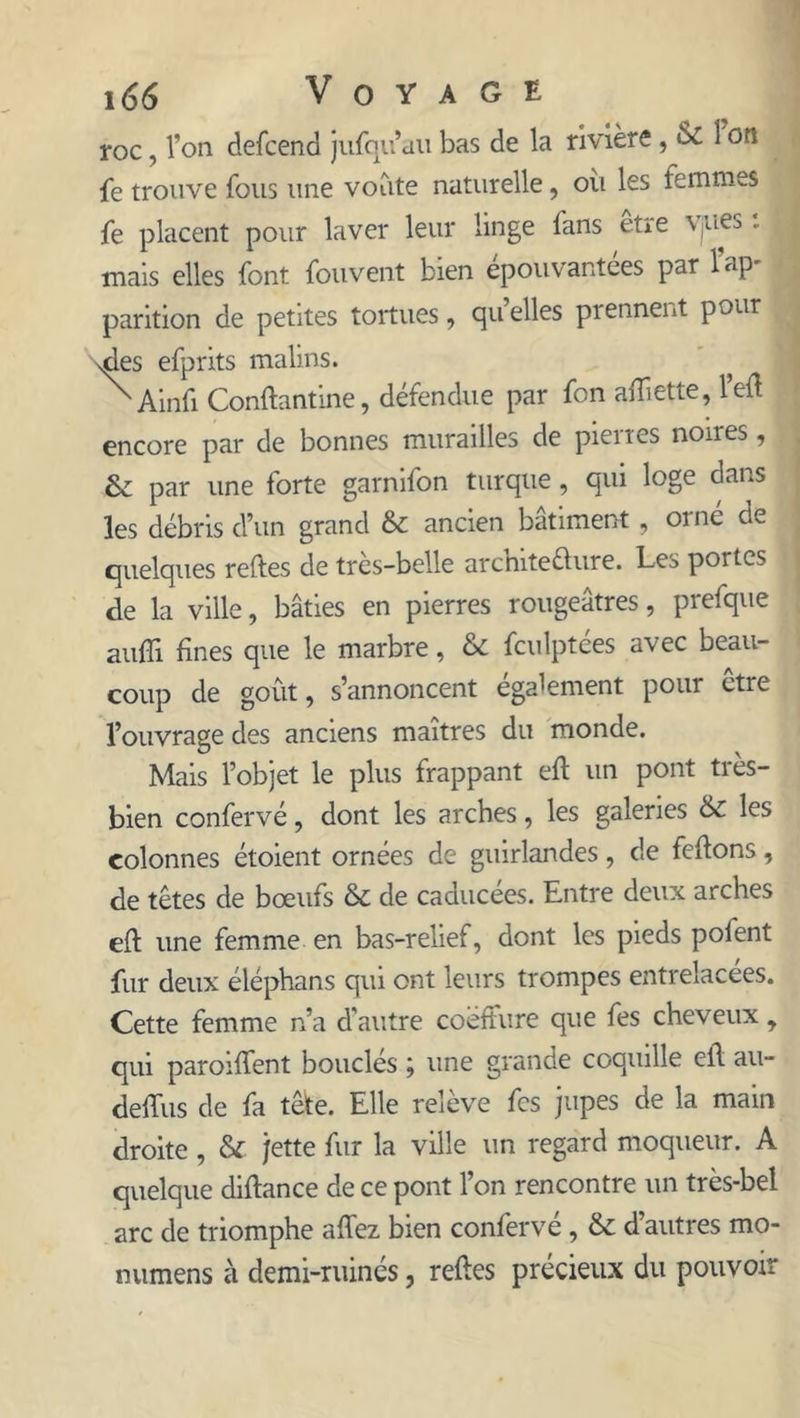 roc, l’on defcend jufqu’au bas de la rivière, 1 on fe trouve fous une voûte naturelle, oit les femmes fe placent pour laver leur linge fans etre Vjuej - mais elles font fouvent bien épouvantées par lap parition de petites tortues, quelles prennent pour ries efprits malins. ? ^Ainfi Conflantine, défendue par fon afliette, l’efl encore par de bonnes murailles de pierres noires, & par une forte garnifon turque, qui loge dans les débris d’un grand & ancien bâtiment , orne de quelques relies de très-belle architecture. Les portes de la ville, bâties en pierres rougeâtres, prefque suffi fines que le marbre, & fculptées avec beau- coup de goût, s’annoncent également pour être l’ouvrage des anciens maîtres du monde. Mais l’objet le plus frappant efl un pont très- bien confervé, dont les arches, les galeries & les colonnes étoient ornées de guirlandes, de feflons, de têtes de bœufs & de caducées. Entre deux arches efl une femme en bas-relief, dont les pieds pofent fur deux éléphans qui ont leurs trompes entrelacées. Cette femme n’a d'autre coeffure que fes cheveux, qui paroiffient bouclés ; une grande coquille efl au- deffiis de fa têle. Elle relève fes jupes de la main droite , & jette fur la ville un regard moqueur. A quelque diflance de ce pont l’on rencontre un très-bel arc de triomphe allez bien confervé, & d’autres mo- numens à demi-ruinés, refies précieux du pouvoir
