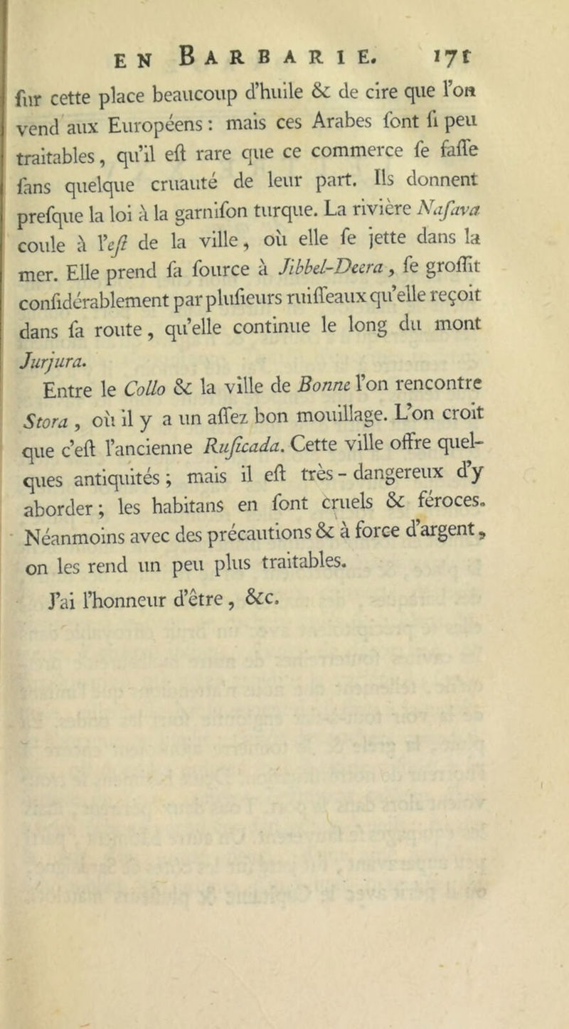 fur cette place beaucoup d’huile & de cire que l’on vend aux Européens : mais ces Arabes font fi peu traitables, qu’il eft rare que ce commerce fe fafle fans quelque cruauté de leur part. Ils donnent prefque la loi à la garnifon turque. La rivière Nafava coule à l’efi de la ville, oii elle fe jette dans la mer. Elle prend fa fource à Jlbbd-Deera, fe groftit confidérablement parplufieurs ruiffeaux qu’elle reçoit dans fa route, quelle continue le long du mont Jurjura. Entre le Collo & la ville de Bonne l’on rencontre Stora , oîi il y a un afîez bon mouillage. L’on croit que c’eft l’ancienne Ruficada. Cette ville offre quel- ques antiquités ; mais il eft très - dangereux d y aborder ; les habitans en font cruels & féroces» Néanmoins avec des précautions & a foi ce d argent, on les rend un peu plus traitables. J’ai l’honneur d’être , &c.