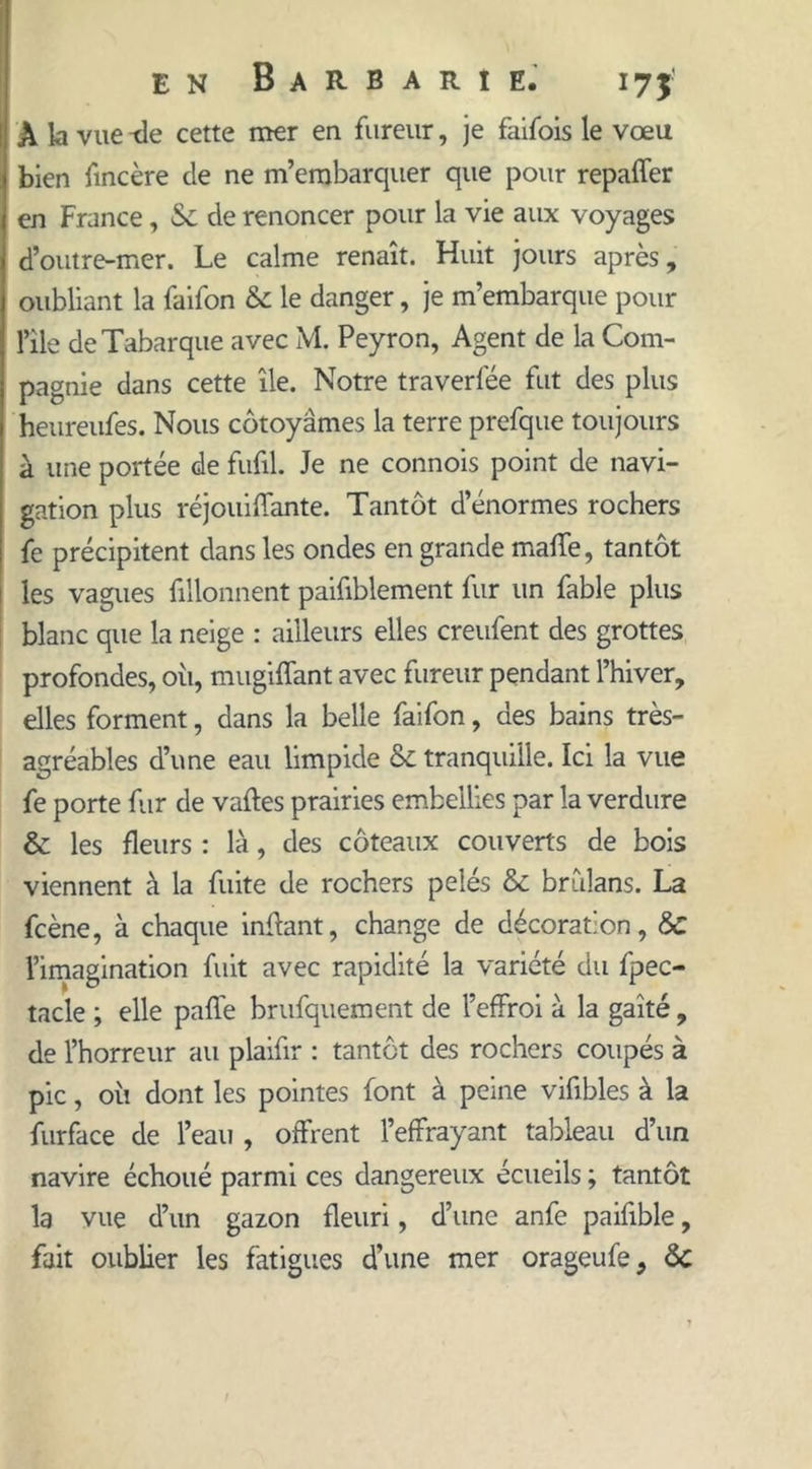 A la vue cette mer en fureur, je faifois le vœu bien fincère de ne m’embarquer que pour repaffer en France, &amp; de renoncer pour la vie aux voyages d’outre-mer. Le calme renaît. Huit jours après, oubliant la faifon &amp; le danger, je m’embarque pour l’ile deTabarque avec M. Peyron, Agent de la Com- pagnie dans cette île. Notre traverfée fut des plus heureufes. Nous côtoyâmes la terre prefque toujours à une portée de fufil. Je ne connois point de navi- gation plus réjouiffante. Tantôt d’énormes rochers fe précipitent dans les ondes en grande mafTe, tantôt les vagues fillonnent paifiblement fur un fable plus blanc que la neige : ailleurs elles creufent des grottes profondes, oii, mugiffant avec fureur pendant l’hiver, elles forment, dans la belle faifon, des bains très- agréables d’une eau limpide 6c tranquille. Ici la vue fe porte fur de vaftes prairies embellies par la verdure &amp; les fleurs : là, des coteaux couverts de bois viennent à la fuite de rochers pelés &amp; brulans. La fcène, à chaque inffant, change de décoration, &amp;C l’imagination fuit avec rapidité la variété du fpec- tacle ; elle paffe brufquement de l’effroi à la gaîté, de l’horreur au plaifir : tantôt des rochers coupés à pic, où dont les pointes font à peine vifibles à la furface de l’eau , offrent l’effrayant tableau d’un navire échoué parmi ces dangereux écueils ; tantôt la vue d’un gazon fleuri, d’une anfe paifible, fait oublier les fatigues d’une mer orageufe, 6c