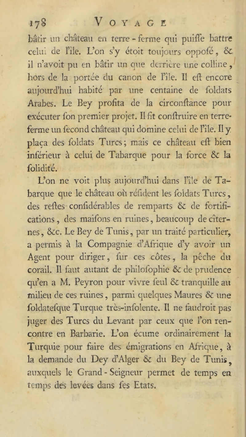 bâtir un château en terre - ferme qui puifle battre celui de File. L’on s’y étoit toujours oppofé, Sc il n’avoit pu en bâtir un que derrière une colline, hors de la portée du canon de File. Il eft encore aujourd’hui habité par une centaine de foldats Arabes. Le Bey profita de la circonftance pour exécuter fon premier projet. Il fit conftruire en terre- ferme un fécond château qui domine celui de File. Il y plaça des foldats Turcs; mais ce château eft bien inférieur à celui de Tabarque pour la force &amp; la folidité. L’on ne voit plus aujourd’hui dans File de Ta- barque que le château oii réfident les foldats Turcs, des reftes confidérables de remparts &amp;: de fortifi- cations , des maifons en ruines, beaucoup de citer- nes, &amp;c. Le Bey de Tunis, par un traité particulier, a permis à la Compagnie d’Afrique d’y avoir un Agent pour diriger, fur ces côtes, la pêche du corail. Il faut autant de philofophie &amp; de prudence qu’en a M. Peyron pour vivre feul &amp; tranquille au milieu de ces ruines, parmi quelques Maures &amp; une foldatefque Turque très-infolente. Il ne fauclroit pas juger des Turcs du Levant par ceux que l’on ren- contre en Barbarie. L’on écume ordinairement la Turquie pour faire des émigrations en Afrique, à la demande du Dey d’Alger &amp; du Bey de Tunis, auxquels le Grand - Seigneur permet de temps en temps des levées dans fes Etats.