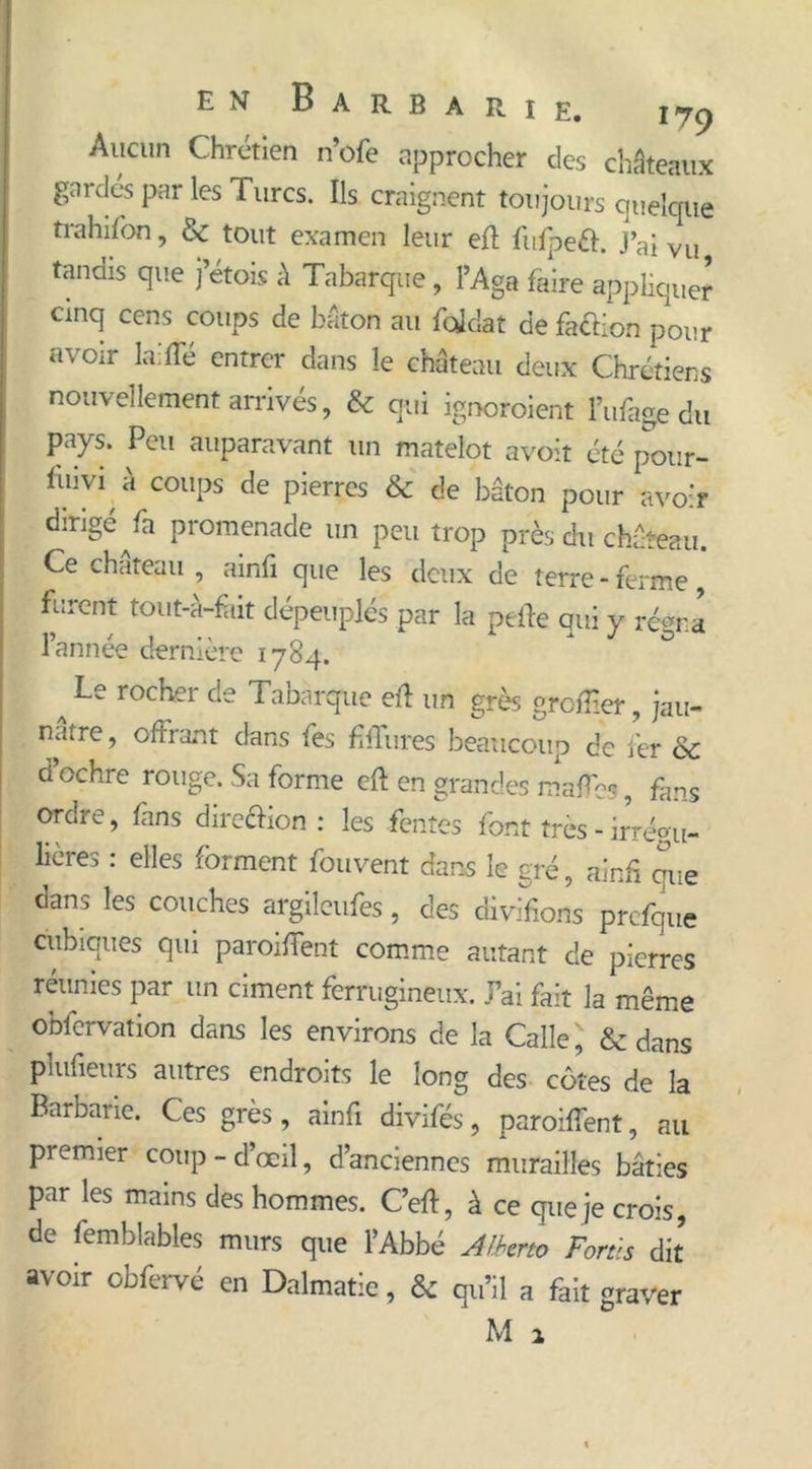 Aucun Chrétien n’ofe approcher des châteaux gardés par les Turcs. Ils craignent toujours quelque trahifon, &amp; tout examen leur ert fuipeô. J’ai Vu tandis que jetois à Tabarque, l’Aga faire appliquer cinq cens coups de bâton au foklat de faction pour avoir laide entrer dans le château deux Chrétiens nouvellement arrivés, &amp; qui ignoroient l’ufage du pays. Peu auparavant un matelot avoit été pour- iinv1 à coups de pierres &amp; de bâton pour avoir dirigé ^fa promenade un peu trop près du château. Ce chateau , ainfi que les deux de terre - ferme furent tout-à-fàit dépeuplés par la perte qui y régna lannee derniere 1784. ^ Le rocher Tabarque ert un grès grortier, jau- nâtre, offrant dans fes hilares beaucoup de fer &amp; d’ochre rouge. Sa forme ert en grandes maffpc ? fans ordre, fins direclion : les fentes font très - irrépu- lières : elles forment fou vent dans le gré, ainfi eue dans les couches argileufes, des divifions prcfque cubiques qui paroiffent comme autant de pierres réunies par un ciment ferrugineux. J’ai fait la même observation dans les environs de la Calle ] &amp; dans plufietirs autres endroits le long des côtes de la Barbarie. Ces grès, ainfi divifés, paroiffent, au premier coup-d’œil, d’anciennes murailles bâties par les mains des hommes. C’ert, à ce que je crois, de Semblables murs que l’Abbé Alberto Fort:s dit avoir obfervé en Dalmatic, &amp; qu’il a fait graver