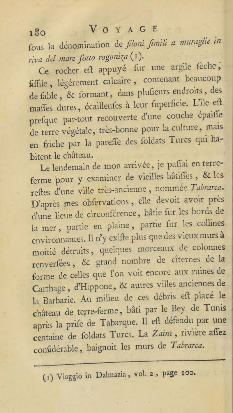 y go Voyage fous la dénomination de filoni fimiû a muraghc in riva dcl mare fotto rogoni{a (i). Ce rocher eft appuyé fur une argile lèche, fiiïilc , légèrement calcaire , contenant beaucoup de fable, & formant, dans plufieurs endroits, des maiTes dures, écailleufes à leur fuperficie. L’île eft prefque par-tout recouverte d’une couche epailie de terre végétale, très-bonne pour la culture, mais en friche par la parefte des loldats i lires qui ha- bitent le château. Le lendemain de mon arrivée, je paftai en terre- ferme pour y examiner de vieilles batiffes, & les relies d’une ville très-ancienne , nommée Tabrarca. D’après mes obfervations, elle devoir avoir près d’une lieue de circonférence, bâtie fur les bords de la mer, partie en plaine, partie fur les collines environnantes. Il n’y exifte plus que des vieux murs à moitié détruits, quelques morceaux de colonnes renverfées, & grand nombre de citernes de la forme de celles que l’on voit encore aux ruines de Carthage, d’Hippone, & autres villes anciennes de la Barbarie. Au milieu de ces débris eft placé le château de terre-ferme, bâti par le Bey de Tunis après la prife'de Tabarque. Il eft défendu par une centaine de foldats Turcs. La Zaine, rivière allez conftdérable, baignoit les murs de Tabrarca.
