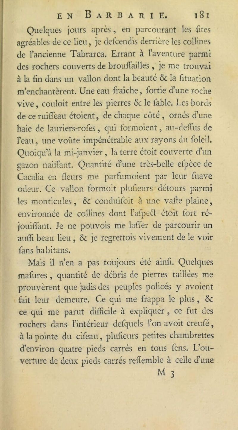 Quelques jours après, en parcourant les fîtes agréables de ce lieu, je defcendis derrière les collines de l’ancienne Tabrarca. Errant à l’aventure parmi des rochers couverts de brouffiailles , je me trouvai à la fin dans un vallon dont la beauté & la fituation m’enchantèrent. Une eau fraîche, fortie d’une roche vive, couloit entre les pierres & le fable. Les bords de ceruiffeau étoient, de chaque côté , ornés d’une haie de lauriers-rofes, qui formoient, au-deffus de l’eau, une voûte impénétrable aux rayons du foleil. Quoiqu’à la mi-janvier, la terre étoit couverte d’un gazon naillant. Quantité d’une très-belle efpèce de Cacalia en fleurs me parfumoient par leur fuave odeur. Ce vallon formoit plufieurs détours parmi les monticules, & conduifoit à une vafle plaine, environnée de collines dont l’afpett étoit fort ré- jouifTant. Je ne pouvois me laffer de parcourir un auffi beau lieu , & je regrettois vivement de le voir fans habitans. Mais il n’en a pas toujours été ainfi. Quelques mafures , quantité de débris de pierres taillées me prouvèrent que jadis des peuples policés y avoient fait leur demeure. Ce qui me frappa le plus, & ce qui me parut difficile à expliquer , ce fut des rochers dans l’intérieur defquels l’on avoit crcufé, à la pointe du cifeau, plufieurs petites chambrettes d’environ quatre pieds carrés en tous fens. L’ou- verture de deux pieds carrés refïemble à celle d’une M 3