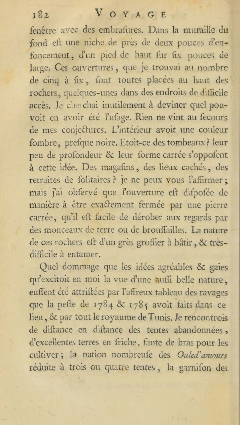fenêtre avec des embraiiires. Dans la muraille du fond eft une niche de près de deux pouces d’en- foncement, d’un pied de haut fur fix pouces de large. Ces ouvertures, que je trouvai au nombre de cinq à fix, font toutes placées au haut des rochers, quelques-unes dans des endroits de difficile accès. Je eue chai inutilement à deviner quel pou- voit en avoir été l’ufage. Rien ne vint au fecours de mes conjectures. L’intérieur avoit une couleur fombre, prefque noire. Etoit-ce des tombeaux? leur peu de profondeur 6c leur forme carrée s’oppofent à cette idée. Des magafms, des lieux cachés, des retraites de folitaires ? je ne peux vous l’affirmer ; mais j’ai obfervé que l’ouverture eft dilpofée de manière à être exactement fermée par une pierre carrée, qu’il eft facile de dérober aux regards par des monceaux de terre ou de brouffailles. La nature de ces rochers efb d’un grès grofiier à bâtir, 6c très- difficile à entamer. Quel dommage que les idées agréables 6c gaies cm’excitoit en moi la vue d’une auffi belle nature, euffent été attriftées par l’affreux tableau des ravages que la peffe de 1784 & 1785 avoit faits dans ce lieu, 6c par tout le royaume de Tunis. Je rencontrois de diftance en diffance des tentes abandonnées » d’excellentes terres en friche, faute de bras pour les cultiver; la nation nombreufe des Ouled''amours réduite à trois ou quatre tentes, la garnifon des