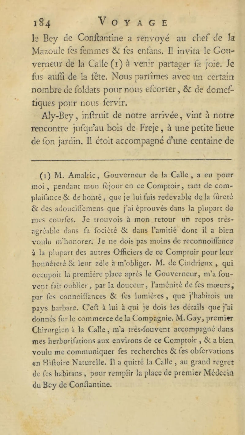 le Bey de Conftantine a renvoyé au chef c!e la Mazoule les femmes & fes enfans. Il invita le Gou- verneur de la Calle(i) à venir partager fa joie. Je fus auffi de la fête. Nous partîmes avec un certain nombre de foldats pour nous efeorter, &; de demef- ticjues pour nous fervir. Aly-Bey, inftruit de notre arrivée, vint à notre rencontre jufqu’au bois de Freje, à une petite lieue de fon jardin. Il étoit accompagné d’une centaine de (i) M. Amalric, Gouverneur de la Calle , a eu pour mol, pendant mon féjour en ce Comptoir, tant de com- plaifance & de bonté, que je lui fuis redevable de la fureté & des adouciffiemens que j’ai éprouvés dans la plupart de mes courfes. Je trouvois à mon retour un repos très- agréable dans fa fociété & dans l’amitié dont il a bien voulu in’honorer. Je ne dois pas moins de reconnoiffiance à la plupart des autres Officiers de ce Comptoir pour leur honnêteté Si leur zèle à m’obliger. M. de Cindrieux , qui occupoit la première place après le Gouverneur, m’a fou- ycnr fait oublier, par la douceur, l’aménité de fes mœurs, par fes connoiffiances & fes lumières , que j’habitois un pays barbare. C’eft à lui à qui je dois les détails que j’ai donnés furie commerce delà Compagnie. M.Gay, premier Chirurgien à la Calle, m’a très-fouvent accompagné dans mes herborifations aux environs de ce Comptoir , & a bien voulu me communiquer fes recherches Si fes obfervations en Hiftoire Naturelle. Il a quitté la Calle, au grand regret de fes hsbitans, pour remplir la place de premier Médecin du Bey de Conftantine.