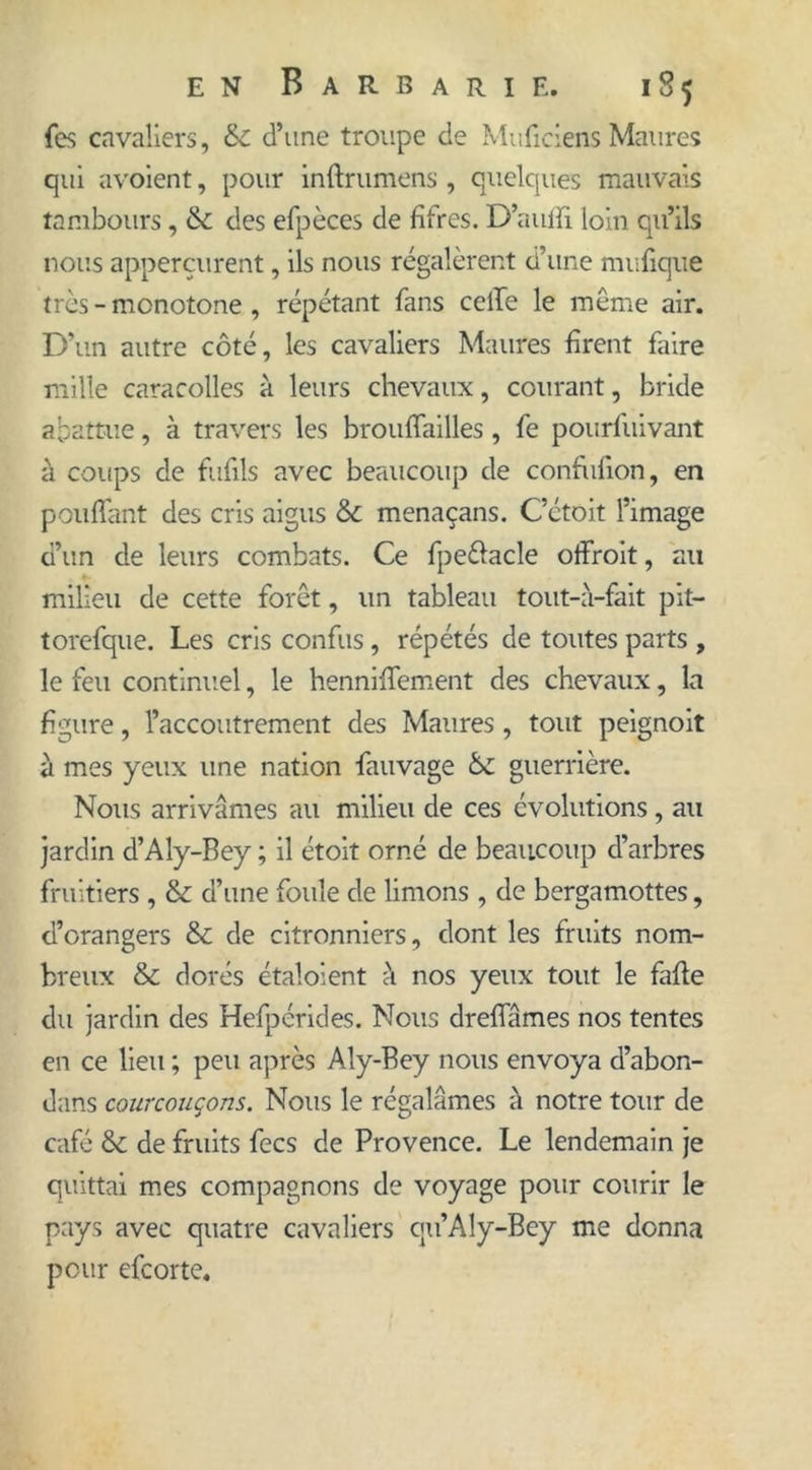 fes cavaliers, &c d’une troupe de Muficiens Maures qui avoient, pour inftrumens, quelques mauvais tambours, 6c des efpèces de fifres. D’aulfi loin qu’ils nous apperçurent, ils nous régalèrent d’une mufique très - monotone , répétant fans celle le meme air. D’un autre côté, les cavaliers Maures firent faire mille caracolles à leurs chevaux, courant, bride abattue, à travers les brouffailles, fe pourfuivant à coups de fufils avec beaucoup de confufion, en pouffant des cris aigus & menaçans. C’étoit l’image d’un de leurs combats. Ce fpe&acle offroit, au milieu de cette forêt, un tableau tout-à-fait pit- torefque. Les cris confus, répétés de toutes parts , le feu continuel, le henniffement des chevaux, la figure, l’accoutrement des Maures, tout peignoit à mes yeux une nation fauvage 6c guerrière. Nous arrivâmes au milieu de ces évolutions , au jardin d’Aly-Bey ; il étoit orné de beaucoup d’arbres fruitiers , & d’une foule de limons, de bergamottes, d’orangers & de citronniers, dont les fruits nom- breux & dorés étaloient à nos yeux tout le fafte du jardin des Hefpérides. Nous dreffâmes nos tentes en ce lieu ; peu après Aly-Bey nous envoya d’abon- dans courrouçons. Nous le régalâmes à notre tour de café &c de fruits fecs de Provence. Le lendemain je quittai mes compagnons de voyage pour courir le pays avec quatre cavaliers qu’Aly-Bey me donna pour efcorte.
