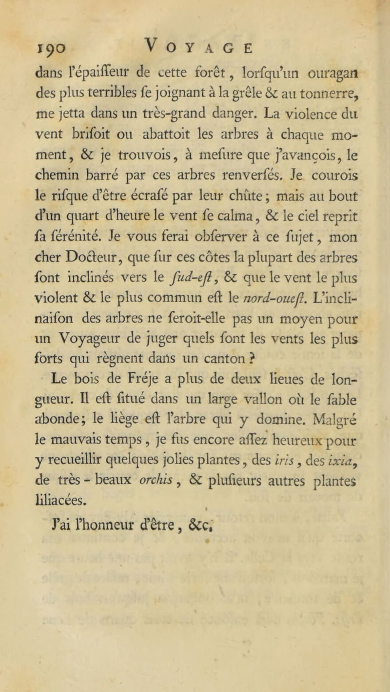 dans 1’épaiffeur de cette forêt, lorfqu’un ouragan des plus terribles fe joignant à la grêle &amp; au tonnerre, me jetta dans un très-grand danger. La violence du vent brifoit ou abattoit les arbres à chaque mo- ment , &amp; je trouvois, à mefure que j’avançois, le chemin barré par ces arbres renverfés. Je courois le rifque d’être écrafé par leur chute ; mais au bout d’un quart d’heure le vent fe calma, &amp; le ciel reprit fa férénité. Je vous ferai obferver à ce fujet, mon cher Docteur, que fur ces côtes la plupart des arbres font inclinés vers le fnd-ejl, &amp; que le vent le plus violent &amp; le plus commun eft le nord-ouefî. L’incli- naifon des arbres ne feroit-elle pas un moyen pour un Voyageur de juger quels font les vents les plus forts qui régnent dans un canton ? Le bois de Fréje a plus de deux lieues de lon- gueur. Il eft fitué dans un large vallon où le fable abonde; le liège eft l’arbre qui y domine. Malgré le mauvais temps, je fus encore allez heureux pour y recueillir quelques jolies plantes, des iris, des ixia, de très - beaux orchis, &amp; plufieurs autres plantes liliacées. J’ai l’honneur d’être, &amp;c,