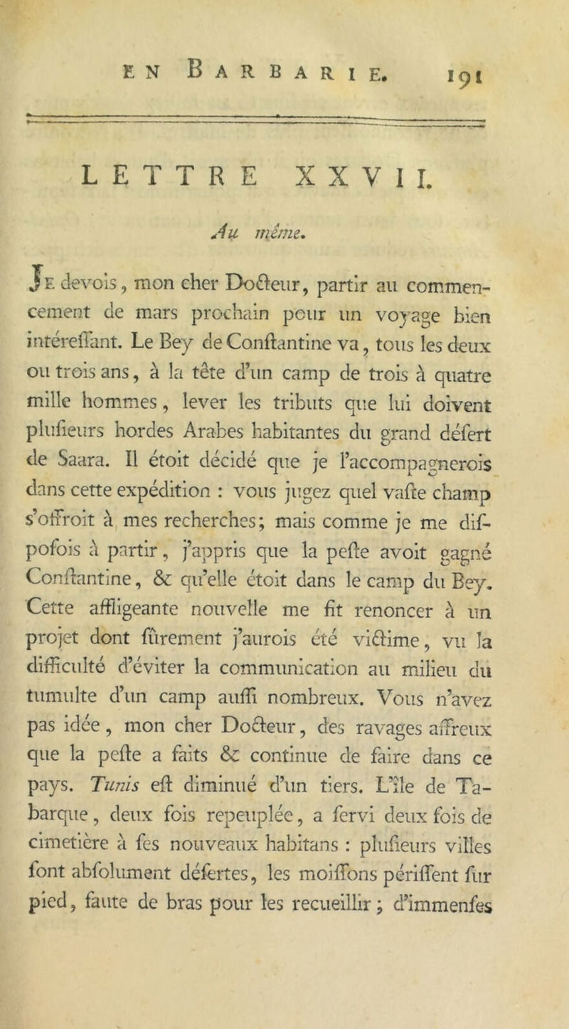 191 LETTRE XXVII. *4u même. Je devois, mon cher Do&eur, partir au commen- cement de mars prochain peur un voyage bien inté reliant. Le Bey de Canftantine va, tous les deux ou trois ans, à la tête d’un camp de trois à quatre mille hommes, lever les tributs que lui doivent plufieurs hordes Arabes habitantes du grand défert de Saara. Il étoit décidé que je l’accompagnerois dans cette expédition : vous jugez quel vafte champ s’ofFroit à mes recherches; mais comme je me dif- pofois à partir, j’appris que la pefle avoit gagné Conflantine, & qu’elle étoit dans le camp du Bey. Cette affligeante nouvelle me fît renoncer à un projet dont fïïrement j’aurois été vièfime, vu la difficulté d’éviter la communication au milieu du tumulte d’un camp auffi nombreux. Vous n’avez pas idée, mon cher Do&eur, des ravages affreux que la pefle a faits & continue de faire dans ce pays. Tunis eft diminué d’un tiers. L’île de Ta- barque, deux fois repeuplée, a fervi deux fois de cimetière à fes nouveaux habitans : plufieurs villes lont abfol ument défèrtes, les moi fions périflent fur pied, faute de bras pour les recueillir ; d’immenfes