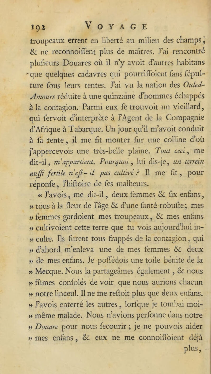 troupeaux errent en liberté au milieu des champs .J & ne reconnoilTent plus de maîtres. J’ai rencontré plufieurs Douares où il n’y avoit d’autres habitans 'que quelques cadavres qui pourrilToient fans fepul- ture fous leurs tentes. J’ai vu la nation des Oukd- Amours réduite à une quinzaine d’hommes échappés à la contagion. Parmi eux fe trouvoit un vieillard, qui fervoit d’interprète à l’Agent de la Compagnie d’Afrique à Tabarque. Un jour qu’il m’avoit conduit à fa lente, il me fit monter fur une colline d’où j’appercevois une très-belle plaine. Tout ccci, me dit-il, ni'appartient. Pourquoi, lui dis-je, un terrein aujji fertile ncjl- il pas cultive ? Il me fit, pour réponfe, l’hiftoire de fes malheurs. « J’avois, me dit-il, deux femmes & fix enfans, » tous à la fleur de l’âge 6c d’une fanté robufle ; mes v femmes gardoient mes troupeaux, & mes enfans » cultivoient cette terre que tu vois aujourd’hui in- » culte. Ils furent tous frappés de la contagion, qui » d’abord m’enleva urre de mes femmes 6c deux » de mes enfans. Je poffédois une toile bénite de la » Mecque. Nous la partageâmes également, ôc nous » fûmes confolés de voir que nous aurions chacun » notre linceul. Il ne me refloit plus que deux enfans. » J’avois enterré les autres, lorfque je tombai moi- » même malade. Nous n’avions perfonne dans notre » Douare pour nous fecourir ; je ne pouvois aider » mes enfans, & eux ne me connoilfoient déjà plus, -