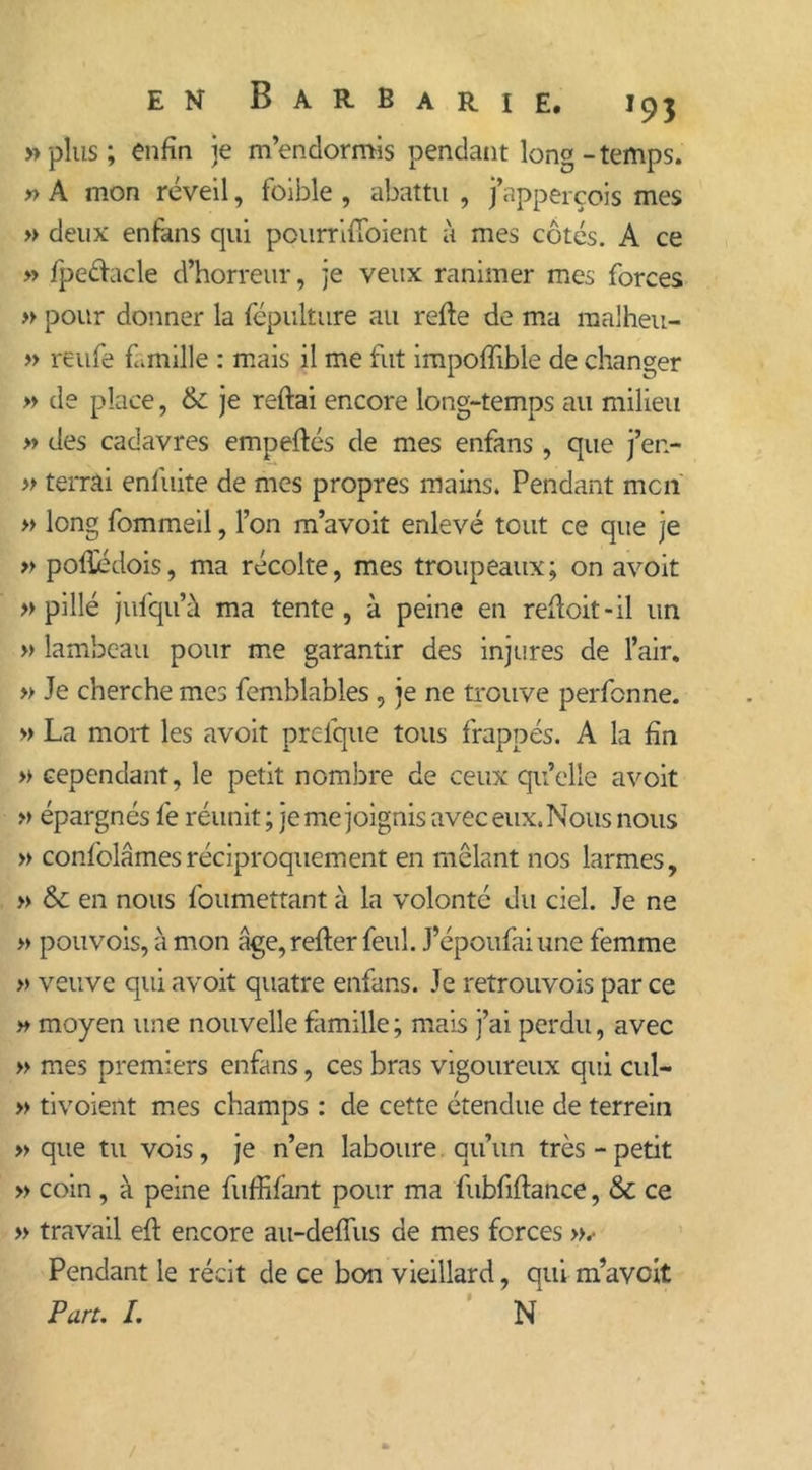 » plus ; enfin je m’endormis pendant long-temps. » A mon réveil, foible , abattu , j’apperçois mes » deux enfkns qui pourriiToient à mes côtés. A ce » fpeâacle d’horreur, je veux ranimer mes forces » pour donner la fépulture au refie de ma ma'heu- » reufe famille : mais il me fut impoffible de changer » de place, 6c je refiai encore long-temps au milieu » des cadavres empeflés de mes enfans , que j’en- » terrai enfuite de mes propres mains. Pendant mcn » long fommeil, l’on m’avoit enlevé tout ce que je » podédois, ma récolte, mes troupeaux; on avoit » pillé jufqu’à ma tente, à peine en refloit-il un » lambeau pour me garantir des injures de l’air, » Je cherche mes femblables , je ne trouve perfonne. » La mort les avoit prelque tous frappés. A la fin » cependant, le petit nombre de ceux qu’elle avoit » épargnés fe réunit ; je me joignis avec eux. Nous nous » confolâmesréciproquement en mêlant nos larmes, » 6c en nous foumettant à la volonté du ciel. Je ne » pouvois,àmon âge, refier feul. J’époufai une femme » veuve qui avoit quatre enfans. Je retrouvois par ce » moyen une nouvelle famille; mais j’ai perdu, avec » mes premiers enfans, ces bras vigoureux qui cul- » tivoient mes champs : de cette étendue de terrein » que tu vois, je n’en laboure qu’un très - petit » coin , à peine fuffifant pour ma fubfiflance, 6c ce » travail efl encore au-deffus de mes forces ».• Pendant le récit de ce bon vieillard, qui m’avcit Pan. I. N