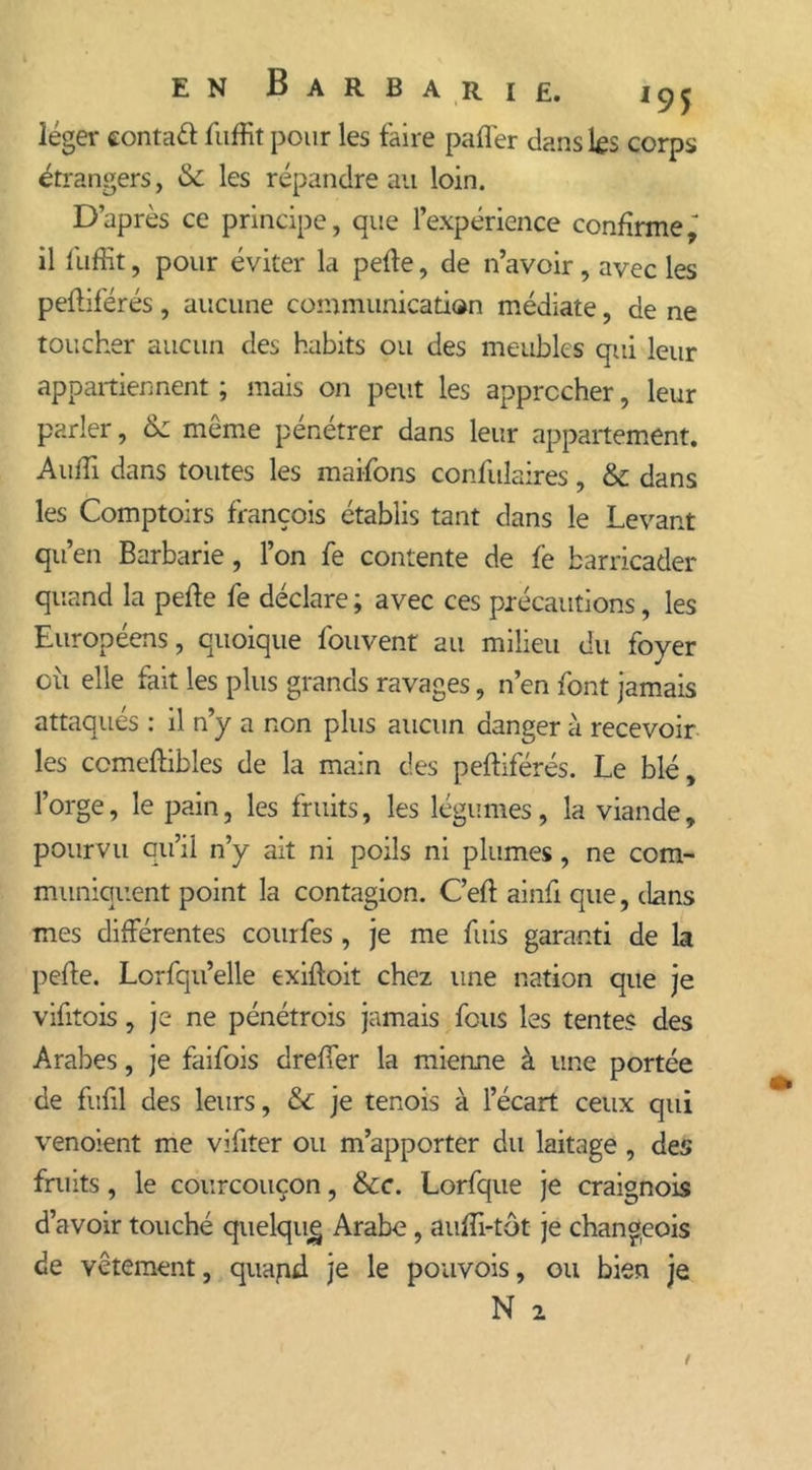léger conta# fuffit pour les faire pafler dans lf s corps étrangers, & les répandre au loin. D’après ce principe, que l’expérience confirme,' il fuffit, pour éviter la perte, de n’avoir, avec les peftiférés, aucune communication médiate, de ne toucher aucun des habits ou des meubles qui leur appartiennent ; mais on peut les approcher, leur parler, <k môme pénétrer dans leur appartement. Audi dans toutes les maifons confulaires, & dans les Comptoirs françois établis tant dans le Levant qit ’en Barbarie, l’on fe contente de fe barricader quand la perte fe déclare ; avec ces précautions, les Européens, quoique fouvent au milieu du foyer où elle fait les plus grands ravages, n’en font jamais attaqués : il n’y a non plus aucun danger à recevoir les ccmeftibles de la main des peftiférés. Le blé, l’orge, le pain, les fruits, les légumes, la viande, pourvu qu’il n’y ait ni poils ni plumes, ne com- muniquent point la contagion. C’eft ainfi que, dans mes différentes courfes , je me fuis garanti de la perte. Lorsqu’elle exiftoit chez une nation que je vifitois, je ne pénétrois jamais fous les tentes des Arabes, je faifois dreffer la mienne à une portée de furtl des leurs, & je tenois à l’écart ceux qui venoient me vifiter ou m’apporter du laitage , des fruits, le courcouçon, &c. Lorfque je craignois d’avoir touché quelqiig Arabe, auffi-tôt je changeois de vêtement, quapd je le pouvois, ou bien je