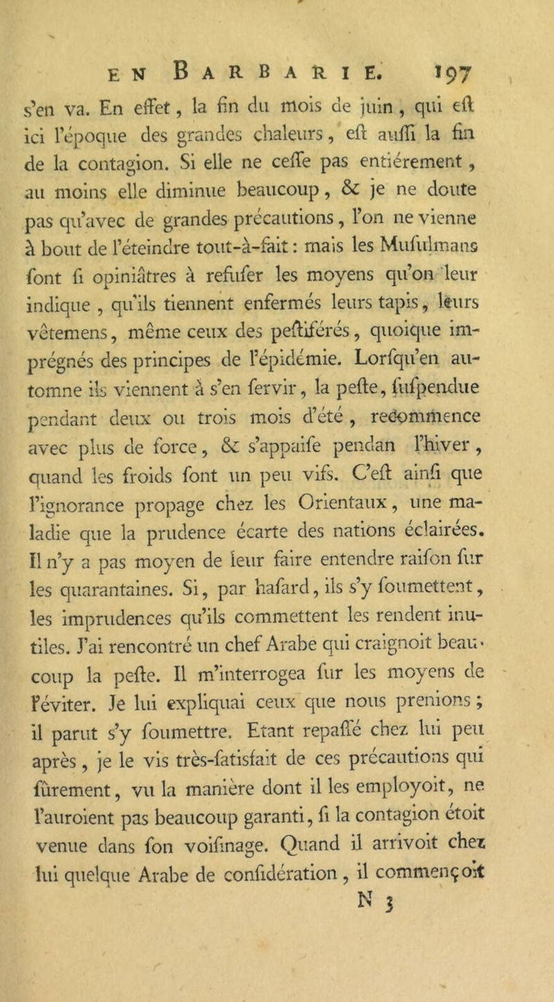 s’en va. En effet, la fin du mois de juin , qui eft ici l’époque des grandes chaleurs, eft auffi la fin de la contagion. Si elle ne ceffe pas entièrement, au moins elle diminue beaucoup, & je ne doute pas qu’avec de grandes précautions, l’on ne vienne à bout de l’éteindre tout-à-fait : mais les Mufulmans font fi opiniâtres à refiifer les moyens qu’on leur indique , qu'ils tiennent enfermés leurs tapis, leurs vêtemens, même ceux des peffiférés, quoique im- prégnés des principes de l’épidémie. Lorfqu’en au- tomne ils viennent à s’en fervir, la pelle, fufpendue pendant deux ou trois mois d’été , recommence avec plus de force, & s’appaife pendan l’hiver, quand les froids font un peu vifs. C’ell ainfi que l’ignorance propage chez les Orientaux, une ma- ladie que la prudence écarte des nations eclairees. Il n’y a pas moyen de leur faire entendre raifon fur les quarantaines. Si, par hafard, ils s’y foumettent, les imprudences qu’ils commettent les rendent inu- tiles. J’ai rencontré un chef Arabe qui craignoit beau- coup la pelle. Il m’interrogea fur les moyens de Féviter. Je lui expliquai ceux que nous prenions ; il parut s’y foumettre. Etant repaffé chez lui peu après, je le vis très-fatislait de ces précautions qui fûrement, vu la manière dont il les employoit, ne. l’auroient pas beaucoup garanti, fi la contagion etoit venue dans fon voifmage. Quand il arrivoit chez lui quelque Arabe de confidération , il commençok N 3