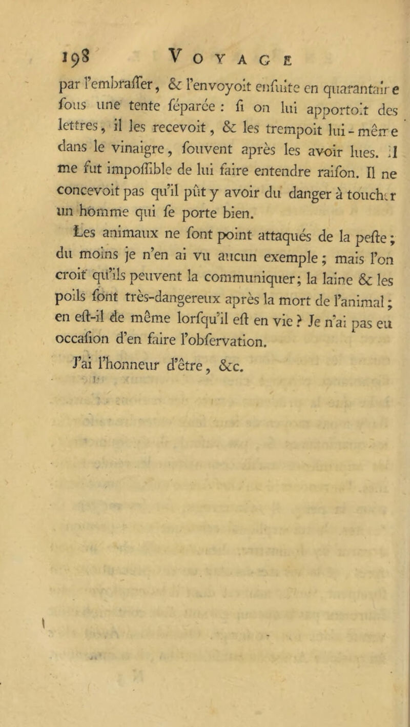 par Fembraffer, & l’envoyoit enfuite en quarantaîr e fous une tente féparce : fi on lui apportoît des lettres, il les recevoit, & les trempoit lui-mètre clans le vinaigre, fouvent après les avoir lues. ;1 me fut impoffible de lui faire entendre raifon. Il ne concevoit pas qu’il pût y avoir du danger à toucher un homme qui fe porte bien. Les animaux ne font point attaqués de la perte ; du moins je n’en ai vu aucun exemple ; mais l’on croit qu’ils peuvent la communiquer; la laine & les poils font très-dangereux après la mort de l’animal ; en elf-il de môme lorfqu’il ert en vie ? Je n ai pas eu occafion d’en faire l’obfervation. J’ai l’honneur d’être, &c.