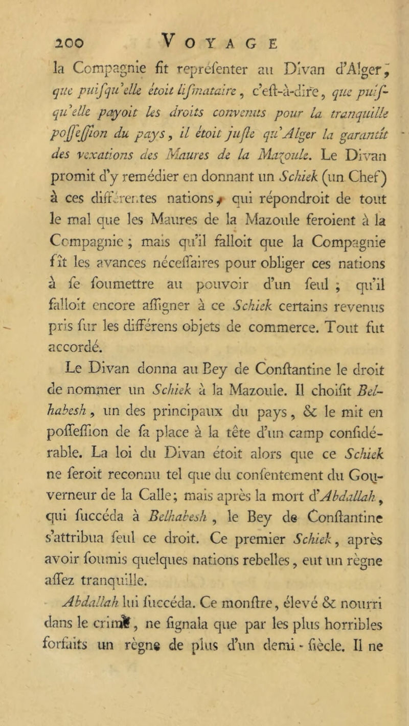 la Compagnie fît reprèfenter au Divan d’Alger, que puifqu 'elle était hfmataire, c’eft-à-dire, que puif- quelle payent les droits convenus pour la tranquille p°DWon du pays, il était jufie qu Alger la garantit des vexations des blâmes de la Maboule. Le Divan promit d’y remédier en donnant un Schiek (un Chef) à ces différentes nations^ qui répondroit de tout le mal que les Maures de la Mazoule feraient à la i Compagnie ; mais qu’il falloit que la Compagnie f ît les avances nécelfaires pour obliger ces nations a fe fou mettre au pouvoir d’un feul ; qu’il falloit encore aftigner à ce Schiek certains revenus pris fur les différens objets de commerce. Tout fut accordé. Le Divan donna au Eey de Conftantine le droit de nommer un Schiek à la Mazoule. Il choifit Bel- habesh, un des principaux du pays, &amp; le mit en pofteftion de fa place à la tête d’un camp confidé- rable. La loi du Divan étoit alors que ce Schiek ne feroit reconnu tel que du confentement du Gou- verneur de la Calle; mais après la mort $ Abdallah, qui fuccéda à Belhabesh , le Bey de Conftantine s’attribua feul ce droit. Ce premier Schiek, après avoir fournis quelques nations rebelles, eut un règne allez tranquille. Abdallah lui fuccéda. Ce monftre, élevé &amp; nourri dans le cri naïf, ne fignala que par les plus horribl es forfaits un règne de plus d’un demi * ftècle. Il ne