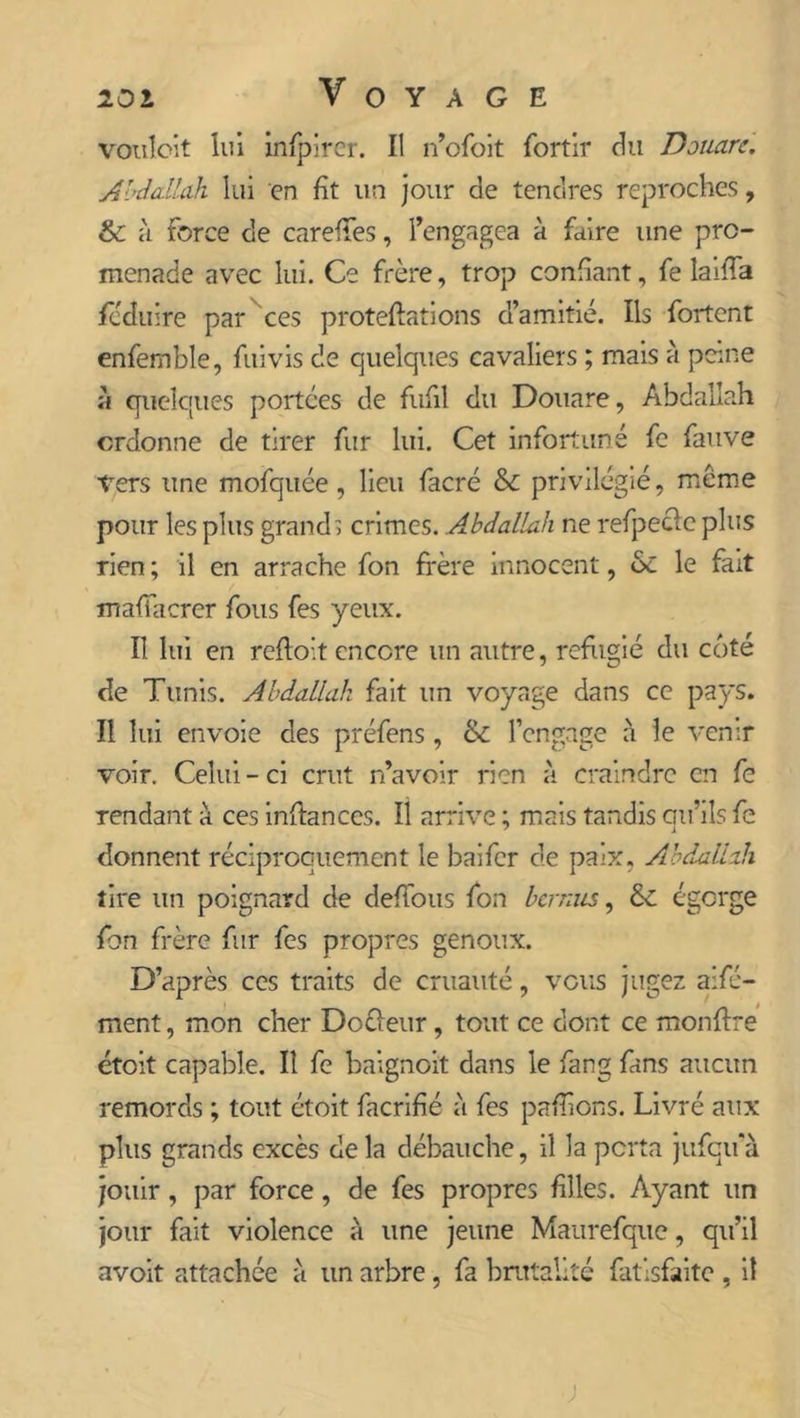 vouloit lui infpircr. Il n’ofoit fortir du Douars. Abdallah lui en fît un jour de tendres reproches, & à force de careffes, l’engagea à faire une pro- menade avec lui. Ce frère, trop confiant, fe laifa fcduire par ces proteflations d’amitié. Ils fortcnt enfemble, fui vis de quelques cavaliers ; mais à peine à quelques portées de fufil du Douare, Abdallah ordonne de tirer fur lui. Cet infortuné fe fauve Vers une mofquée , lieu facré & privilégié, meme pour les plus grands crimes. Abdallah ne refpeclc plus rien ; il en arrache fon frère innocent, 6c le fait madhérer fous fes yeux. Il lui en reflo’.t encore un autre, réfugié du coté de Tunis. Abdallah fait un voyage dans ce pays. Il lui envoie des préfens, & l’engage a le venir voir. Celui-ci crut n’avoir rien à craindre en fe rendant à ces inflances. Il arrive ; mais tandis cm’ils fe donnent réciproquement le baifer de paix, Abdallah tire un poignard de défions fon bernus, & égorge fon frère fur fes propres genoux. D’après ces traits de cruauté, vous jugez aifé- ment, mon cher Doèleur, tout ce dont ce monffre étoit capable. Il fe baignoit dans le fang fans aucun remords ; tout étoit facrifié à fes pallions. Livré aux plus grands excès delà débauche, il la porta jufcifà jouir, par force, de fes propres files. Ayant un jour fait violence à une jeune Maurefque, qu’il avoit attachée à un arbre, fa brutalité fatisfaitc , il