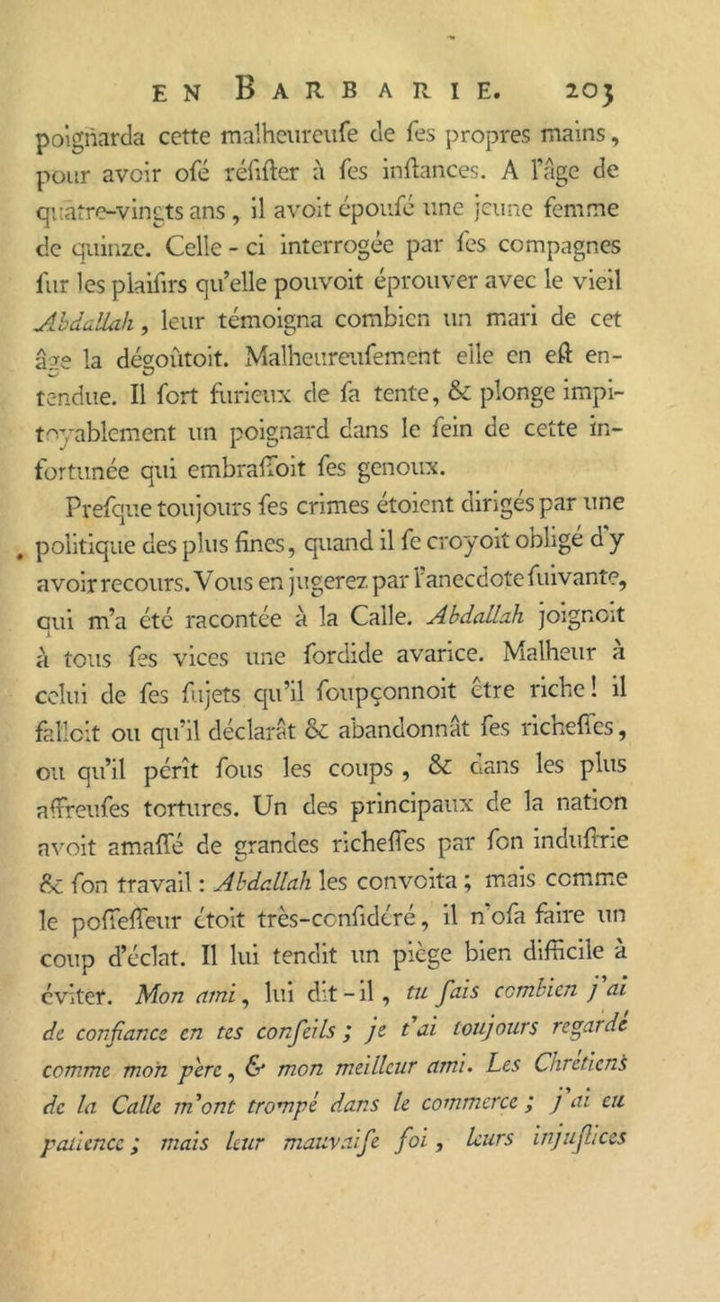 poignarda cette malheureufe de Tes propres mains, pour avoir ofé réfifter à Tes in fiances. A l’âge de quatre-vingts ans , il avoit époufé une jeune femme de quinze. Celle - ci interrogée par fes compagnes fur les plaifirs qu’elle pouvoit éprouver avec le vieil Abdallah, leur témoigna combien un mari de cet âae la désoûtoit. Malheureufement elle en eft en- tendue. Il fort furieux de fa tente, & plonge impi- toyablement un poignard dans le fein de cette in- fortunée qui embraffioit fes genoux. Prefque toujours fes crimes étoient dirigés par une . politique des plus fines, quand il fe croyoit obligé d y avoir recours. V011s en jugerez par l’anecdote fuivante, qui m’a etc racontée à la Caile. Abdallah joignait à tous fes vices une fordide avarice. Malheur à celui de fes fujets qu’il foupçonnoit être riche ! il fkîloit ou qu’il déclarât & abandonnât fes richeffes, ou qu’il pérît fous les coups , & oans les plus affreufes tortures. Un des principaux de la nation avoit amaffé de grandes richeffes par fon induftrie &: fon travail : Abdallah les convoita ; mais comme le poffeffeur étoit très-confidéré, il n’ofa faire un coup d’éclat. Il lui tendit un piège bien difficile à éviter. Mon ami, lui dit - il , tu fais combien j ai de confiance en tes confeils ; je t ai toujours regarde comme mon père, & mon meilleur ami. Les Chrétiens de la Calh jnont trompé dans le commerce; j ai eu patience; mais leur mauvaife foi, leurs injujlices