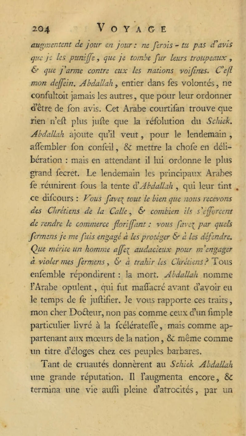 augmentent de jour en jour : ne fcroîs - tu pas d'avis que je les puni fs , que je tombe fur leurs troupeaux , & que j'arme contre eux les nations voïfines. Ce fl mon deffein. Abdallah, entier dans fes volontés, ne confultoit jamais les autres, que pour leur ordonner d’être de Ton avis. Cet Arabe courtifan trouve que rien n’eft plus jufte que la réfolution du Schiek. Abdallah ajoute qu’il veut, pour le lendemain , affcmbler fon confeil, & mettre la chofe en déli- bération : mais en attendant il lui ordonne le plus grand fecret. Le lendemain les principaux Arabes fe réunirent fous la tente a Abdallah , qui leur tint . ce difeours : Vous fave{ tout le bien que nous recevons des Chrétiens de la Calle, & combien ils s'efforcent de rendre le commerce foriffant : vous favc{ par quels fermens je me fuis engagé à les protéger & à les défendre„ Que mérite un homme affe{ audacieux pour m'engager à violer mes fermens , & à trahir Us Chrétiens? Tous enfemble répondirent : la mort. Abdallah nomme l’Arabe opulent, qui fut malïacré avant d’avoir eu le temps de fe juftifîer. Je vous rapporte ces traits, mon cher Docteur, non pas comme ceux d’un fimple particulier livré à la fcélératefle, mais comme ap- partenant aux mœurs de la nation, & même comme un titre d’éloges chez ces peuples barbares. Tant de cruautés donnèrent au Schiek Abdallah une grande réputation. Il l’augmenta encore, & termina une vie auffi pleine d’atrocités, p3r un