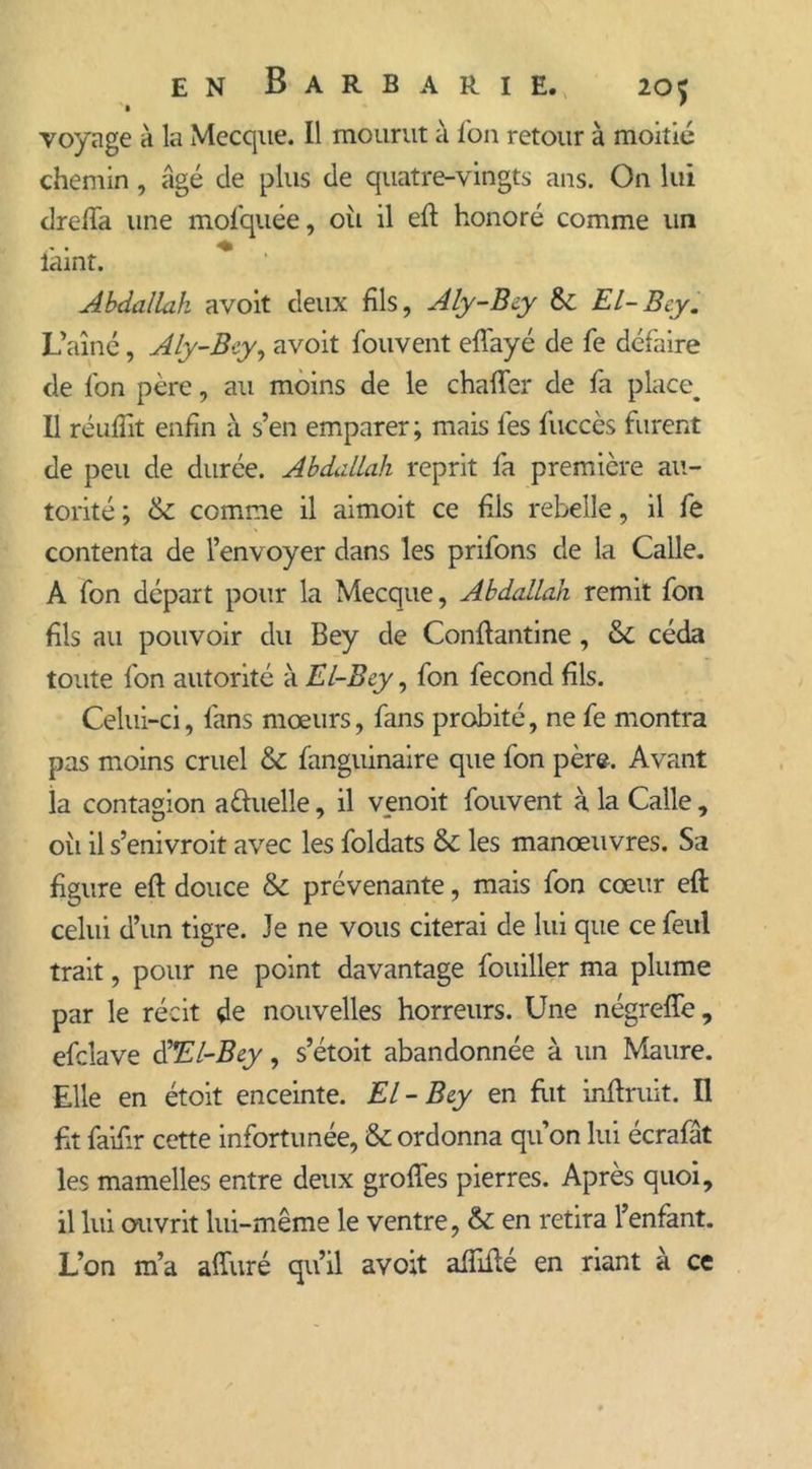 voyage à la Mecque. Il mourut à l'on retour à moitié chemin, âgé de plus de quatre-vingts ans. On lui drc-lTa une mofquée, oii il eft honoré comme un lâint. Abdallah avoit deux fils, Aly-Bcy &amp;; El-Bcy. L’aîné, Aly-Bcy, avoit fouvent eflayé de fe défaire de fon père, au moins de le chafter de fa place. Il réuliît enfin à s’en emparer ; mais lès fuccès furent de peu de durée. Abdallah reprit fa première au- torité ; &amp; comme il aimoit ce fils rebelle, il fe contenta de l’envoyer dans les prifons de la Calle. A fon départ pour la Mecque, Abdallah remit fon fils au pouvoir du Bey de Conflantine , &amp; céda toute fon autorité à El-Bcy, fon fécond fils. Celui-ci, fans mœurs, fans probité, ne fe montra pas moins cruel &amp; fanguinaire que fon père. Avant la contagion aduelle, il venoit fouvent à la Calle, oii il s’enivroit avec les foldats &amp;: les manœuvres. Sa figure eft douce &amp; prévenante, mais fon cœur eft celui d’un tigre. Je ne vous citerai de lui que ce feul trait, pour ne point davantage fouiller ma plume par le récit de nouvelles horreurs. Une négreffe, efclave d'El-Bcy, s’étoit abandonnée à un Maure. Elle en étoit enceinte. El-Bcy en fut inftruit. Il fit faifir cette infortunée, &amp; ordonna qu’on lui écrafât les mamelles entre deux grofles pierres. Après quoi, il lui ouvrit lui-même le ventre, &amp; en retira l’enfant. L’on m’a afturé qu’il avoit affilié en riant à ce